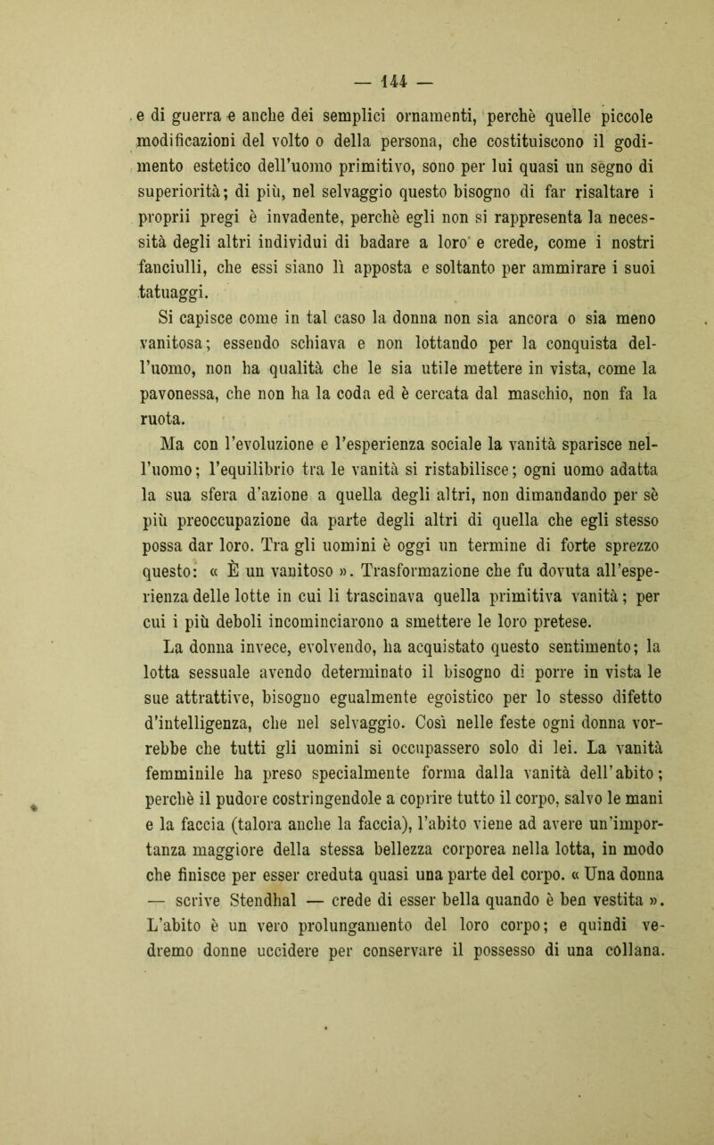ÌU — e di guerra e anche dei semplici ornamenti, perchè quelle piccole modificazioni del volto o della persona, che costituiscono il godi- mento estetico dell’uomo primitivo, sono per lui quasi un segno di superiorità; di più, nel selvaggio questo bisogno di far risaltare i proprii pregi è invadente, perchè egli non si rappresenta la neces- sità degli altri individui di badare a loro e crede, come i nostri fanciulli, che essi siano lì apposta e soltanto per ammirare i suoi tatuaggi. Si capisce come in tal caso la donna non sia ancora o sia meno vanitosa; essendo schiava e non lottando per la conquista del- l’uomo, non ha qualità che le sia utile mettere in vista, come la pavonessa, che non ha la coda ed è cercata dal maschio, non fa la ruota. Ma con l’evoluzione e l’esperienza sociale la vanità sparisce nel- l’uomo; l’equilibrio tra le vanità si ristabilisce; ogni uomo adatta la sua sfera d’azione a quella degli altri, non dimandando per sè più preoccupazione da parte degli altri di quella che egli stesso possa dar loro. Tra gli uomini è oggi un termine di forte sprezzo questo: « È un vanitoso ». Trasformazione che fu dovuta all’espe- rienza delle lotte in cui li trascinava quella primitiva vanità ; per cui i più deboli incominciarono a smettere le loro pretese. La donna invece, evolvendo, ha acquistato questo sentimento; la lotta sessuale avendo determinato il bisogno di porre in vista le sue attrattive, bisogno egualmente egoistico per lo stesso difetto d'intelligenza, che nel selvaggio. Così nelle feste ogni donna vor- rebbe che tutti gli uomini si occupassero solo di lei. La vanità femminile ha preso specialmente forma dalla vanità dell’abito; perchè il pudore costringendole a coprire tutto il corpo, salvo le mani e la faccia (talora anche la faccia), l’abito viene ad avere un’impor- tanza maggiore della stessa bellezza corporea nella lotta, in modo che finisce per esser creduta quasi una parte del corpo. « Una donna — scrive Stendhal — crede di esser bella quando è ben vestita ». L’abito è un vero prolungamento del loro corpo; e quindi ve- dremo donne uccidere per conservare il possesso di una collana.