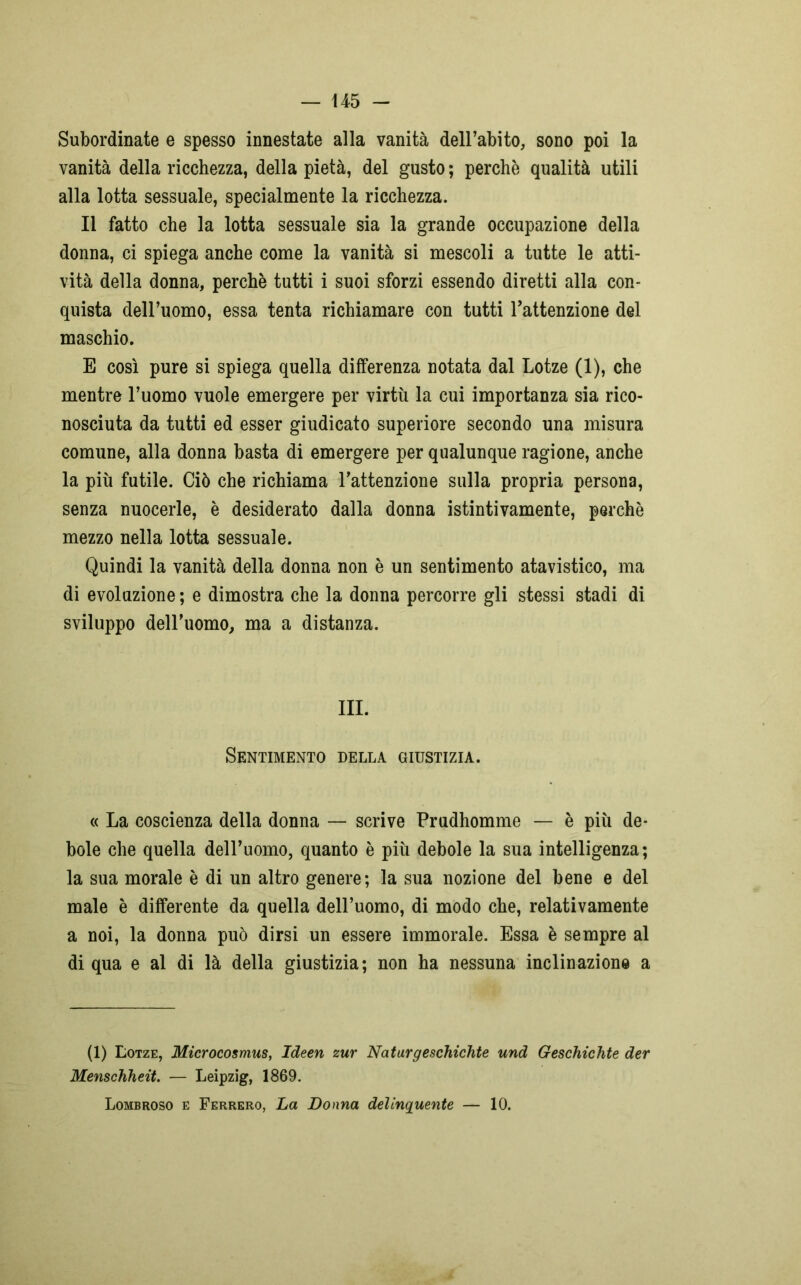 Subordinate e spesso innestate alla vanità dell’abito, sono poi la vanità della ricchezza, della pietà, del gusto ; perchè qualità utili alla lotta sessuale, specialmente la ricchezza. Il fatto che la lotta sessuale sia la grande occupazione della donna, ci spiega anche come la vanità si mescoli a tutte le atti- vità della donna, perchè tutti i suoi sforzi essendo diretti alla con- quista dell’uomo, essa tenta richiamare con tutti l’attenzione del maschio. E così pure si spiega quella differenza notata dal Lotze (1), che mentre l’uomo vuole emergere per virtù la cui importanza sia rico- nosciuta da tutti ed esser giudicato superiore secondo una misura comune, alla donna basta di emergere per qualunque ragione, anche la più futile. Ciò che richiama l’attenzione sulla propria persona, senza nuocerle, è desiderato dalla donna istintivamente, perchè mezzo nella lotta sessuale. Quindi la vanità della donna non è un sentimento atavistico, ma di evoluzione ; e dimostra che la donna percorre gli stessi stadi di sviluppo dell’uomo, ma a distanza. III. Sentimento della giustizia. « La coscienza della donna — scrive Prudhomme — è più de- bole che quella dell’uomo, quanto è più debole la sua intelligenza; la sua morale è di un altro genere; la sua nozione del bene e del male è differente da quella dell’uomo, di modo che, relativamente a noi, la donna può dirsi un essere immorale. Essa è sempre al di qua e al di là della giustizia; non ha nessuna inclinazione a (1) Lotze, Microcosmus, Ideen zur Naturgeschichte und Geschichte der Menschheit. — Leipzig, 1869. Lombroso e Ferrerò, La Donna delinquente — 10.