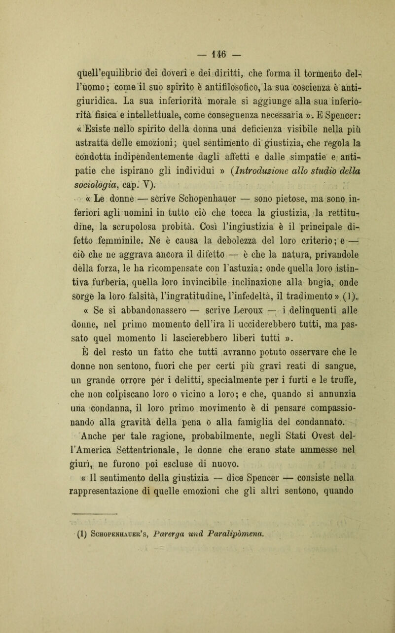 quell’equilibrio dei doveri e dei diritti, che forma il tormento del- l’uomo; come il suo spirito è antifìlosofìco, la sua coscienza è anti- giuridica. La sua inferiorità morale si aggiunge alla sua inferio- rità fisica e intellettuale, come conseguenza necessaria ». E Spencer: « Esiste nello spirito della donna una deficienza visibile nella più astratta delle emozioni; quel sentimento di giustizia, che regola la condotta indipendentemente dagli affetti e dalle simpatie e anti- patie che ispirano gli individui » (Introduzione allo studio della sociologia, cap. Y). « Le donne — scrive Schopenhauer — sono pietose, ma sono in- feriori agli uomini in tutto ciò che tocca la giustizia, la rettitu- dine, la scrupolosa probità. Così l’ingiustizia è il principale di- fetto femminile. Ne è causa la debolezza del loro criterio; e—■ ciò che ne aggrava ancora il difetto — è che la natura, privandole della forza, le ha ricompensate con l’astuzia : onde quella loro istin- tiva furberia, quella loro invincibile inclinazione alla bugia, onde sorge la loro falsità, l’ingratitudine, l’infedeltà, il tradimento »(]),. « Se si abbandonassero — scrive Leroux — i delinquenti alle donne, nel primo momento dell’ira li ucciderebbero tutti, ma pas- sato quel momento li lascierebbero liberi tutti ». È del resto un fatto che tutti avranno potuto osservare che le donne non sentono, fuori che per certi più gravi reati di sangue, un grande orrore per i delitti, specialmente per i furti e le truffe, che non colpiscano loro o vicino a loro; e che, quando si annunzia una condanna, il loro primo movimento è di pensare compassio- nando alla gravità della pena o alla famiglia del condannato. Anche per tale ragione, probabilmente, negli Stati Ovest del- FAmerica Settentrionale, le donne che erano state ammesse nel giurì, ne furono poi escluse di nuovo. « Il sentimento della giustizia — dice Spencer — consiste nella rappresentazione di quelle emozioni che gli altri sentono, quando (1) Schopenhauer’s, Parerga und Paralipòmena.