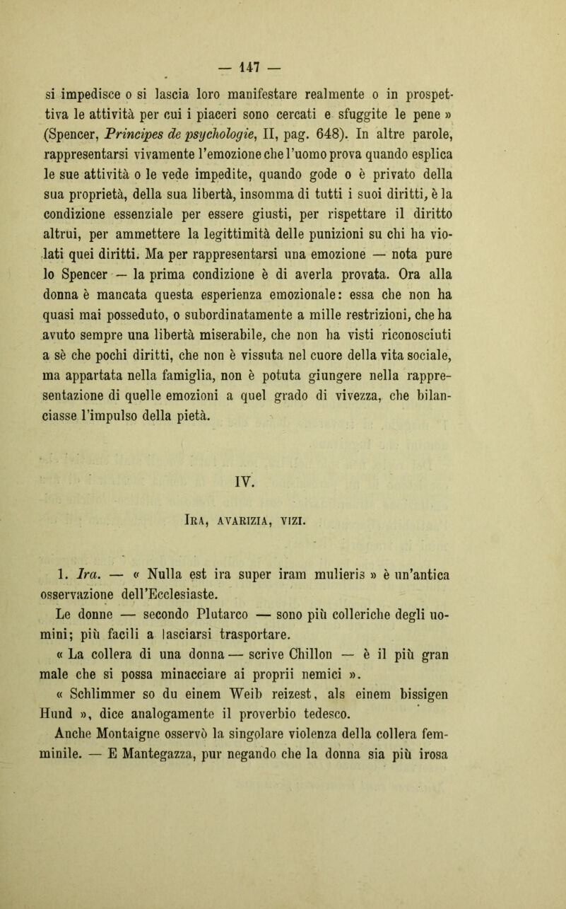 si impedisce o si lascia loro manifestare realmente o in prospet- tiva le attività per cui i piaceri sono cercati e sfuggite le pene » (Spencer, Principes de psychologie, II, pag. 648). In altre parole, rappresentarsi vivamente l’emozione che l’uomo prova quando esplica le sue attività o le vede impedite, quando gode o è privato della sua proprietà, della sua libertà, insomma di tutti i suoi diritti, è la condizione essenziale per essere giusti, per rispettare il diritto altrui, per ammettere la legittimità delle punizioni su chi ha vio- lati quei diritti. Ma per rappresentarsi una emozione — nota pure lo Spencer — la prima condizione è di averla provata. Ora alla donna è mancata questa esperienza emozionale : essa che non ha quasi mai posseduto, o subordinatamente a mille restrizioni, che ha avuto sempre una libertà miserabile, che non ha visti riconosciuti a sè che pochi diritti, che non è vissuta nel cuore della vita sociale, ma appartata nella famiglia, non è potuta giungere nella rappre- sentazione di quelle emozioni a quel grado di vivezza, che bilan- ciasse l’impulso della pietà. IV. Ira, avarizia, vizi. 1. Ira. — v Nulla est ira super iram mulieris » è un’antica osservazione dell'Ecclesiaste. Le donne — secondo Plutarco — sono più colleriche degli uo- mini; più facili a lasciarsi trasportare. « La collera di una donna — scrive Chillon — è il più gran male che si possa minacciare ai proprii nemici ». « Schlimmer so du einem Weib reizest, als einem bissigen Iiund », dice analogamente il proverbio tedesco. Anche Montaigne osservò la singolare violenza della collera fem- minile. — E Mantegazza, pur negando che la donna sia più irosa