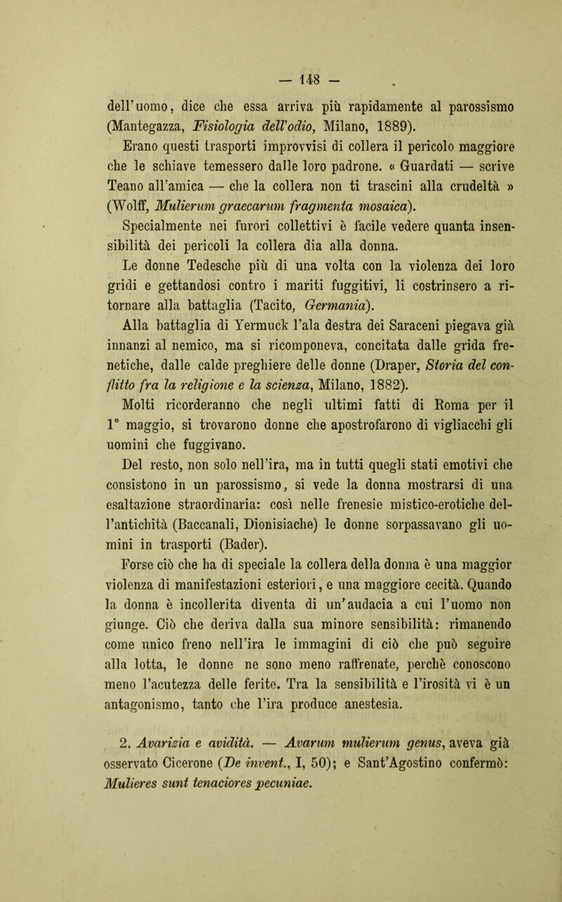 dell’uomo, dice che essa arriva più rapidamente al parossismo (Mantegazza, Fisiologia dell’odio, Milano, 1889). Erano questi trasporti improvvisi di collera il pericolo maggiore che le schiave temessero dalle loro padrone. « Guardati — scrive Teano all’amica — che la collera non ti trascini alla crudeltà » (Wolff, Mulierum graecarum fragmenta mosaico). Specialmente nei furori collettivi è facile vedere quanta insen- sibilità dei pericoli la collera dia alla donna. Le donne Tedesche più di una volta con la violenza dei loro gridi e gettandosi contro i mariti fuggitivi, li costrinsero a ri- tornare alla battaglia (Tacito, Germanici). Alla battaglia di Yermuck l’ala destra dei Saraceni piegava già innanzi al nemico, ma si ricomponeva, concitata dalle grida fre- netiche, dalle calde preghiere delle donne (Draper, Storia del con- flitto fra la religione e la scienza, Milano, 1882). Molti ricorderanno che negli ultimi fatti di Koma per il 1° maggio, si trovarono donne che apostrofarono di vigliacchi gli uomini che fuggivano. Del resto, non solo nell’ira, ma in tutti quegli stati emotivi che consistono in un parossismo, si vede la donna mostrarsi di una esaltazione straordinaria: così nelle frenesie mistico-erotiche del- l’antichità (Baccanali, Dionisiache) le donne sorpassavano gli uo- mini in trasporti (Bader). Forse ciò che ha di speciale la collera della donna è una maggior violenza di manifestazioni esteriori, e una maggiore cecità. Quando la donna è incollerita diventa di un’audacia a cui l’uomo non giunge. Ciò che deriva dalla sua minore sensibilità: rimanendo come unico freno nell’ira le immagini di ciò che può seguire alla lotta, le donne ne sono meno raffrenate, perchè conoscono meno l’acutezza delle ferite. Tra la sensibilità e l’irosità vi è un antagonismo, tanto che l’ira produce anestesia. 2. Avarizia e avidità. — Avarum mulierum genus, aveva già osservato Cicerone (De invent., I, 50); e Sant’Agostino confermò: Mulieres sunt tenaciores pecuniae.