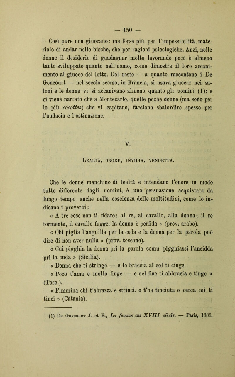 Così pure non giuocano: ma forse più per l'impossibilità mate- riale di andar nelle bische, che per ragioni psicologiche. Anzi, nelle donne il desiderio di guadagnar molto lavorando poco è almeno tanto sviluppato quanto nell’uomo, come dimostra il loro accanir mento al giuoco del lotto. Del resto — a quanto raccontano i De Goncourt — nel secolo scorso, in Francia, si usava giuocar nei sa- loni e le donne vi si accanivano almeno quanto gli uomini (1); e ci viene narrato che a Montecarlo, quelle poche donne (ma sono per lo più cocottes) che vi capitano, facciano sbalordire spesso per l'audacia e l’ostinazione. y. Lealtà, onore, invidia, vendetta. Che le donne manchino di lealtà e intendano l'onore in modo tutto differente dagli uomini, è una persuasione acquistata da lungo tempo anche nella coscienza delle moltitudini, come lo in- dicano i proverbi : « A tre cose non ti fidare: al re, al cavallo, alla donna; il re tormenta, il cavallo fugge, la donna è perfida ;> (prov. arabo). « Chi piglia l’anguilla per la coda e la donna per la parola può dire di non aver nulla » (prov. toscano). « Cui pigghia la donna pri la parola comu pigghiassi l’ancidda pri la cuda » (Sicilia). « Donna che ti stringe — e le braccia al col ti cinge « Poco t'ama e molto finge — e nel fine ti abbrucia e tinge » (Tose.). « Fimmina chi t’abrazza e strinci, o t’ha tinciuta o cerca mi ti tinci » (Catania). (1) De Goncourt J. et E., La femme au XVIII siècìe. — Paris, 1888.