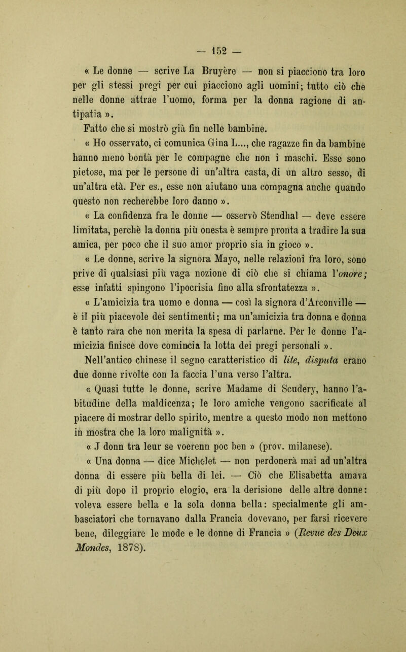« Le donne — scrive La Bruyère — non si piacciono tra loro per gli stessi pregi per cui piacciono agli uomini; tutto ciò che nelle donne attrae l’uomo, forma per la donna ragione di an- tipatia ». Fatto che si mostrò già fin nelle bambine. « Ho osservato, ci comunica Gina L..., che ragazze fin da bambine hanno meno bontà per le compagne che non i maschi. Esse sono pietose, ma per* le persone di un’altra casta, di un altro sesso, di un’altra età. Per es., esse non aiutano una compagna anche quando questo non recherebbe loro danno ». « La confidenza fra le donne — osservò Stendhal — deve essere limitata, perchè la donna più onesta è sempre pronta a tradire la sua amica, per poco che il suo amor proprio sia in gioco ». « Le donne, scrive la signora Mayo, nelle relazioni fra loro, sono prive di qualsiasi più vaga nozione di ciò che si chiama Vonore; esse infatti spingono l’ipocrisia fino alla sfrontatezza ». « L’amicizia tra uomo e donna — così la signora d’Arconville — è il più piacevole dei sentimenti ; ma un’amicizia tra donna e donna è tanto rara che non merita la spesa di parlarne. Per le donne l’a- micizia finisce dove comincia la lotta dei pregi personali ». Nell’antico chinese il segno caratteristico di lite, disputa erano due donne rivolte con la faccia l’una verso l’altra. « Quasi tutte le donne, scrive Madame di Scudery, hanno l’a- bitudine della maldicenza; le loro amiche vengono sacrificate al piacere di mostrar dello spirito, mentre a questo modo non mettono in mostra che la loro malignità ». « J donn tra leur se voerenn poc ben » (prov. milanese). « Una donna — dice Michelet — non perdonerà mai ad un’altra donna di essere più bella di lei. — Ciò che Elisabetta amava di più dopo il proprio elogio, era la derisione delle altre donne : voleva essere bella e la sola donna bella: specialmente gli am- basciatori che tornavano dalla Francia dovevano, per farsi ricevere bene, dileggiare le mode e le donne di Francia » (Bevue dcs Benx Mondes, 1878).