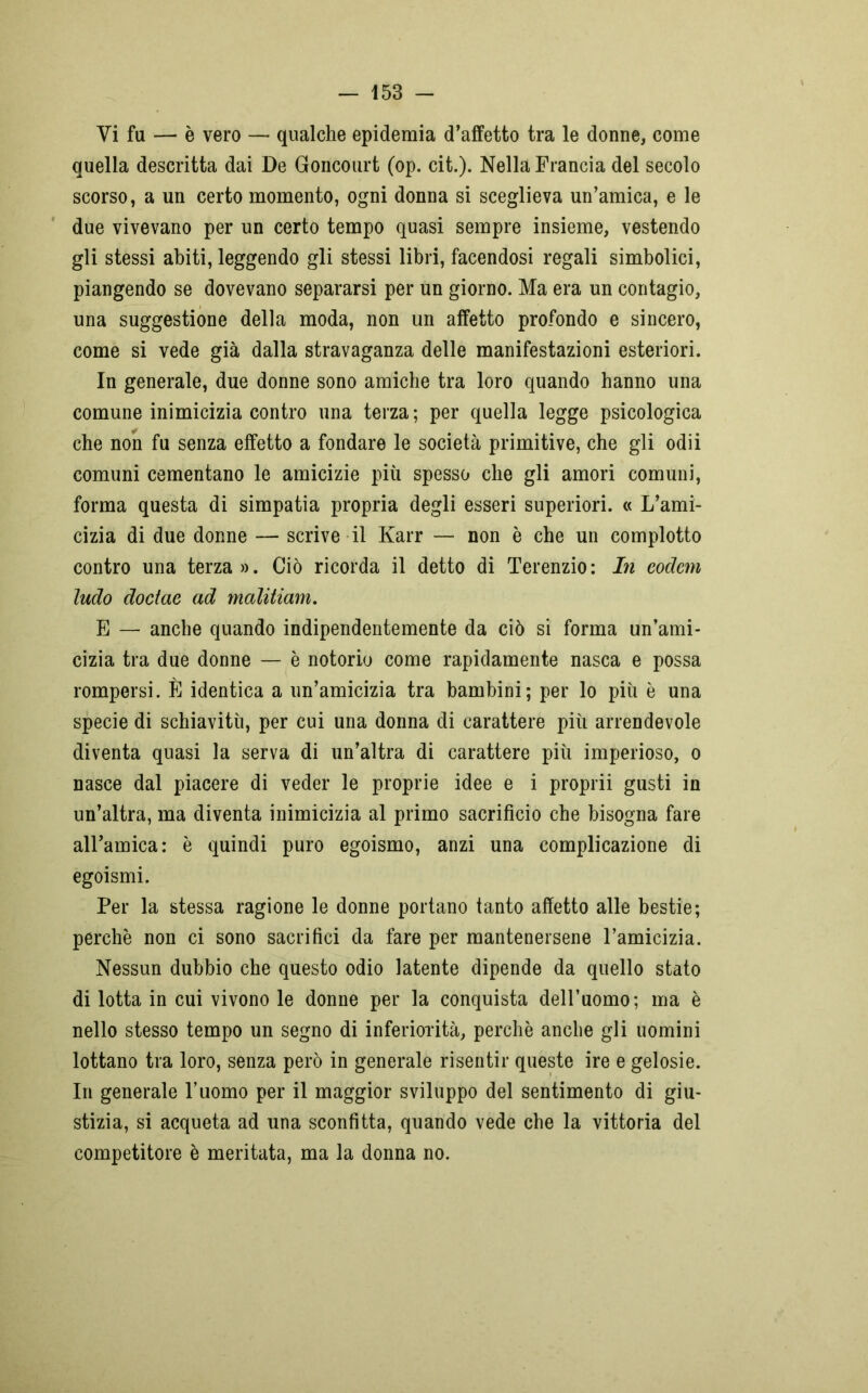Vi fa — è vero — qualche epidemia d’affetto tra le donne, come quella descritta dai De Goncourt (op. cit.). Nella Francia del secolo scorso, a un certo momento, ogni donna si sceglieva un’amica, e le due vivevano per un certo tempo quasi sempre insieme, vestendo gli stessi abiti, leggendo gli stessi libri, facendosi regali simbolici, piangendo se dovevano separarsi per un giorno. Ma era un contagio, una suggestione della moda, non un affetto profondo e sincero, come si vede già dalla stravaganza delle manifestazioni esteriori. In generale, due donne sono amiche tra loro quando hanno una comune inimicizia contro una terza; per quella legge psicologica che non fu senza effetto a fondare le società primitive, che gli odii comuni cementano le amicizie più spesso che gli amori comuni, forma questa di simpatia propria degli esseri superiori. « L’ami- cizia di due donne — scrive il Karr — non è che un complotto contro una terza ». Ciò ricorda il detto di Terenzio : In eodem ludo doctae ad malitiam. E — anche quando indipendentemente da ciò si forma un’ami- cizia tra due donne — è notorio come rapidamente nasca e possa rompersi. È identica a un’amicizia tra bambini; per lo più è una specie di schiavitù, per cui una donna di carattere più arrendevole diventa quasi la serva di un’altra di carattere più imperioso, o nasce dal piacere di veder le proprie idee e i proprii gusti in un’altra, ma diventa inimicizia al primo sacrificio che bisogna fare all’amica: è quindi puro egoismo, anzi una complicazione di egoismi. Per la stessa ragione le donne portano tanto affetto alle bestie; perchè non ci sono sacrifici da fare per mantenersene l’amicizia. Nessun dubbio che questo odio latente dipende da quello stato di lotta in cui vivono le donne per la conquista dell’uomo; ma è nello stesso tempo un segno di inferiorità, perchè anche gli uomini lottano tra loro, senza però in generale risentir queste ire e gelosie. In generale l’uomo per il maggior sviluppo del sentimento di giu- stizia, si acqueta ad una sconfitta, quando vede che la vittoria del competitore è meritata, ma la donna no.