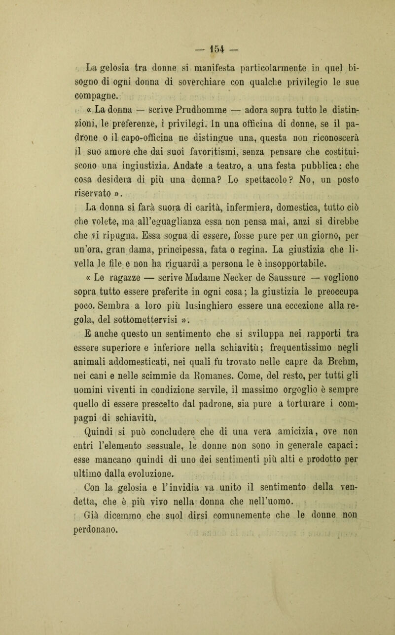 La gelosia tra donne si manifesta particolarmente in quel bi- sogno di ogni donna di soverchiare con qualche privilegio le sue compagne. « La donna — Scrive Prudhomme — adora sopra tutto le distin- zioni, le preferenze, i privilegi. In una officina di donne, se il pa- drone o il capo-officina ne distingue una, questa non riconoscerà il suo amore che dai suoi favoritismi, senza pensare che costitui- scono una ingiustizia. Andate a teatro, a una festa pubblica: che cosa desidera di più una donna? Lo spettacolo? No, un posto riservato». La donna si farà suora di carità, infermiera, domestica, tutto ciò che volete, ma all’eguaglianza essa non pensa mai, anzi si direbbe che vi ripugna. Essa sogna di essere, fosse pure per un giorno, per un’ora, gran dama, principessa, fata o regina. La giustizia che li- vella le file e non ha riguardi a persona le è insopportabile. « Le ragazze — scrive Madame Necker de Saussure — vogliono sopra tutto essere preferite in ogni cosa ; la giustizia le preoccupa poco. Sembra a loro più lusinghiero essere una eccezione alla re- gola, del sottomettervisi ». E anche questo un sentimento che si sviluppa nei rapporti tra essere superiore e inferiore nella schiavitù; frequentissimo negli animali addomesticati, nei quali fu trovato nelle capre da Brehrn, nei cani e nelle scimmie da Romanes. Come, del resto, per tutti gli uomini viventi in condizione servile, il massimo orgoglio è sempre quello di essere prescelto dal padrone, sia pure a torturare i com- pagni di schiavitù. Quindi si può concludere che di una vera amicizia, ove non entri l’elemento sessuale, le donne non sono in generale capaci: esse mancano quindi di uno dei sentimenti più alti e prodotto per ultimo dalla evoluzione. Con la gelosia e l’invidia va unito il sentimento della ven- detta, che è più vivo nella donna che nell’uomo. Già dicemmo che suol dirsi comunemente che le donne non perdonano.