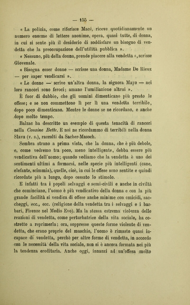 « La polizia, come riferisce Macé, riceve quotidianamente un numero enorme di lettere anonime, opera, quasi tutte, di donna, in cui si sente più il desiderio di soddisfare un bisogno di ven- detta che la preoccupazione dell’utilità pubblica ». « Nessuno, più della donna, prende piacere alla vendetta », scrisse Giovenale. « Bisogna esser donne — scrisse una donna, Madame De Rieux — per saper vendicarsi ». « Le donne —* scrive un’altra donna, la signora Mayo — nei loro rancori sono feroci; amano Fumiliazione altrui ». È fuor di dubbio, che gli uomini dimenticano più presto le offese; e se non commettono lì per lì una vendetta terribile, dopo poco dimenticano. Mentre le donne se ne ricordano, e anche dopo molto tempo. Balzac ha descritto un esempio di questa tenacità di rancori nella Cousine Bette. E noi ne ricordammo di terribili nella donna Slava (v. s.), raccolti da Sacher-Masoch. Sembra strano a prima vista, che la donna, che è più debole, e, come vedremo tra poco, meno intelligente, debba essere più vendicativa delluomo; quando vediamo che la vendetta è uno dei sentimenti ultimi a formarsi, nelle specie più intelligenti (cane, elefante, scimmia), quelle, cioè, in cui le offese sono sentite e quindi ricordate più a lungo, dopo cessato lo stimolo. E infatti tra i popoli selvaggi e semi-civili e anche in civiltà che cominciano, l’uomo è più vendicativo della donna e con la più grande facilità si vendica di offese anche minime con omicidi, sac- cheggi, ecc., ecc. (religione della vendetta tra i selvaggi e i baiv bari, Firenze nel Medio Evo). Ma la stessa estrema violenza delle reazioni di vendetta, come perturbatrice della vita sociale, ha co- stretto a reprimerla ; ora, soppresse queste forme violente di ven- detta, che erano proprie del maschio, l’uomo è rimasto quasi in- capace di vendetta, perchè per altre forme di vendetta, in accordo con le necessità della vita sociale, non si è ancora formata nei più la tendenza ereditaria. Anche oggi, innanzi ad un’offesa molto