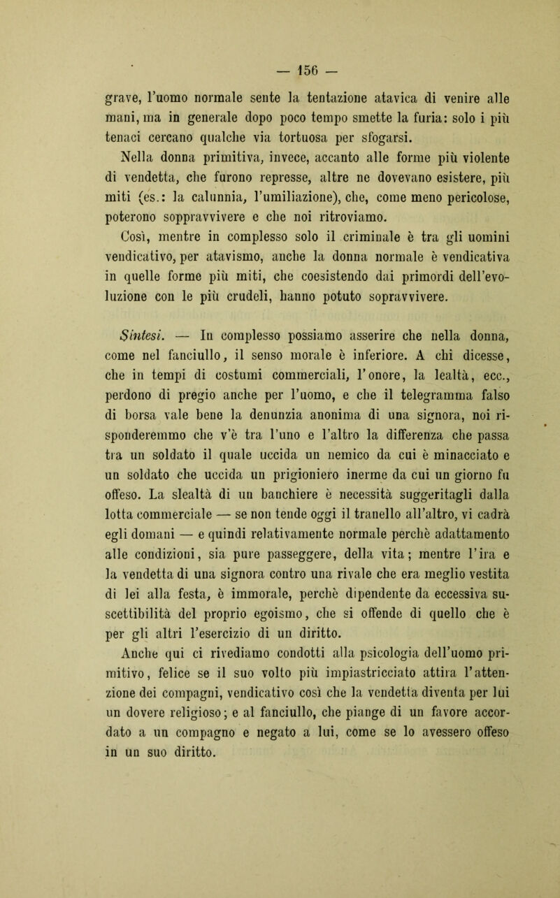 grave, l’uomo normale sente la tentazione atavica di venire alle mani, ma in generale dopo poco tempo smette la furia: solo i più tenaci cercano qualche via tortuosa per sfogarsi. Nella donna primitiva, invece, accanto alle forme più violente di vendetta, che furono represse, altre ne dovevano esistere, più miti (es.: la calunnia, l’umiliazione), che, come meno pericolose, poterono soppravvivere e che noi ritroviamo. Così, mentre in complesso solo il criminale è tra gli uomini vendicativo, per atavismo, anche la donna normale è vendicativa in quelle forme più miti, che coesistendo dai primordi dell’evo- luzione con le più crudeli, hanno potuto sopravvivere. Sintesi. — In complesso possiamo asserire che nella donna, come nel fanciullo, il senso morale è inferiore. A chi dicesse, che in tempi di costumi commerciali, l’onore, la lealtà, ecc., perdono di pregio anche per l’uomo, e che il telegramma falso di borsa vale bene la denunzia anonima di una signora, noi ri- sponderemmo che v’è tra l’uno e l’altro la differenza che passa tra un soldato il quale uccida un nemico da cui è minacciato e un soldato che uccida un prigioniero inerme da cui un giorno fu offeso. La slealtà di un banchiere è necessità suggeritagli dalla lotta commerciale — se non tende oggi il tranello all’altro, vi cadrà egli domani — e quindi relativamente normale perchè adattamento alle condizioni, sia pure passeggere, della vita; mentre l’ira e la vendetta di una signora contro una rivale che era meglio vestita di lei alla festa, è immorale, perchè dipendente da eccessiva su- scettibilità del proprio egoismo, che si offende di quello che è per gli altri l’esercizio di un diritto. Anche qui ci rivediamo condotti alla psicologia deH’uomo pri- mitivo, felice se il suo volto più impiastricciato attira l’atten- zione dei compagni, vendicativo così che la vendetta diventa per lui un dovere religioso ; e al fanciullo, che piange di un favore accor- dato a un compagno e negato a lui, come se lo avessero offeso in un suo diritto.
