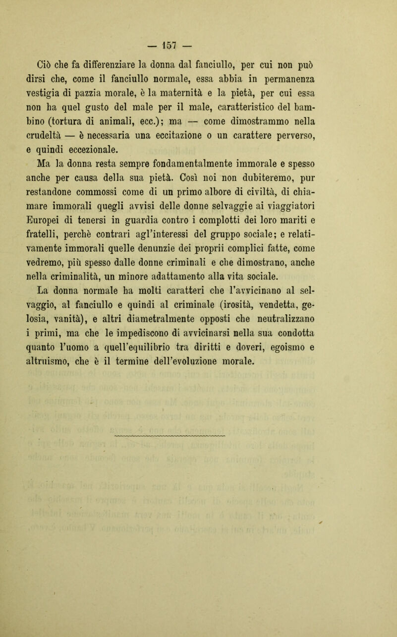 Ciò che fa differenziare la donna dal fanciullo, per cui non può dirsi che, come il fanciullo normale, essa abbia in permanenza vestigia di pazzia morale, è la maternità e la pietà, per cui essa non ha quel gusto del male per il male, caratteristico del bam- bino (tortura di animali, ecc.); ma — come dimostrammo nella crudeltà — è necessaria una eccitazione o un carattere perverso, e quindi eccezionale. Ma la donna resta sempre fondamentalmente immorale e spesso anche per causa della sua pietà. Così noi non dubiteremo, pur restandone commossi come di un primo albore di civiltà, di chia- mare immorali quegli avvisi delle donne selvaggie ai viaggiatori Europei di tenersi in guardia contro i complotti dei loro mariti e fratelli, perchè contrari agl’interessi del gruppo sociale; e relati- vamente immorali quelle denunzie dei proprii complici fatte, come vedremo, più spesso dalle donne criminali e che dimostrano, anche nella criminalità, un minore adattamento alla vita sociale. La donna normale ha molti caratteri che ravvicinano al sel- vaggio, al fanciullo e quindi al criminale (irosità, vendetta, ge- losia, vanità), e altri diametralmente opposti che neutralizzano i primi, ma che le impediscono di avvicinarsi nella sua condotta quanto l’uomo a quell’equilibrio tra diritti e doveri, egoismo e altruismo, che è il termine dell’evoluzione morale.