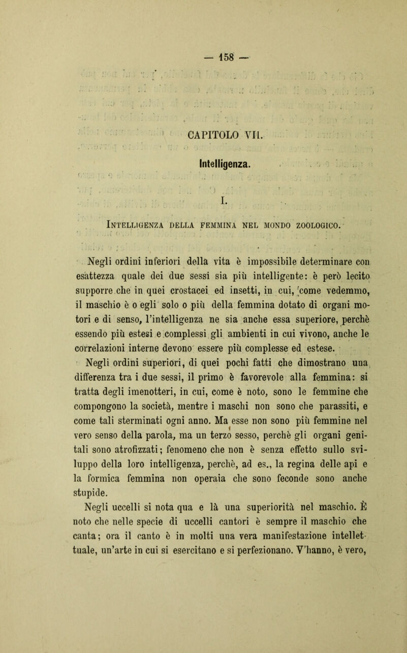 CAPITOLO VII. Intelligenza. I. Intelligenza della femmina nel mondo zoologico. Negli ordini inferiori della vita è impossibile determinare con esattezza quale dei due sessi sia più intelligente: è però lecito supporre che in quei crostacei ed insetti, in cui, [come vedemmo, il maschio è o egli solo o più della femmina dotato di organi mo- tori e di senso, l’intelligenza ne sia anche essa superiore, perchè essendo più estesi e complessi gli ambienti in cui vivono, anche le correlazioni interne devono essere più complesse ed estese. Negli ordini superiori, di quei pochi fatti che dimostrano una differenza tra i due sessi, il primo è favorevole alla femmina: si tratta degli imenotteri, in cui, come è noto, sono le femmine che compongono la società, mentre i maschi non sono che parassiti, e come tali sterminati ogni anno. Ma esse non sono più femmine nel vero senso della parola, ma un terzo sesso, perchè gli organi geni- tali sono atrofizzati ; fenomeno che non è senza effetto sullo svi- luppo della loro intelligenza, perchè, ad es., la regina delle api e la formica femmina non operaia che sono feconde sono anche stupide. Negli uccelli si nota qua e là una superiorità nel maschio. È noto che nelle specie di uccelli cantori è sempre il maschio che canta; ora il canto è in molti una vera manifestazione intellet- tuale, un’arte in cui si esercitano e si perfezionano. V’hanno, è vero,