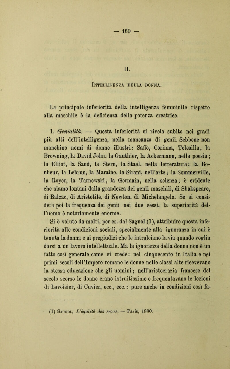 IL Intelligenza della donna. La principale inferiorità della intelligenza femminile rispetto alla maschile è la deficienza della potenza creatrice. 1. Genialità. — Questa inferiorità si rivela subito nei gradi più alti dell’intelligenza, nella mancanza di genii. Sebbene non manchino nomi di donne illustri: Saffo, Corinna, Telesilla, la Browning, la David John, la Gauthier, la Ackermann, nella poesia; la Elliot, la Sand, la Stern, la Stael, nella letteratura; la Bo- nheur, la Lebrun, la Maraino, la Sirani, nell’arte ; la Sommerville, la Royer, la Tarnowski, la Germain, nella scienza; è evidente che siamo lontani dalla grandezza dei genii maschili, di Shakspeare, di Balzac, di Aristotile, di Newton, di Michelangelo. Se si consi- dera poi la frequenza dei genii nei due sessi, la superiorità del- l’uomo è notoriamente enorme. Si è voluto da molti, per es. dal Sagnol (1), attribuire questa infe- riorità alle condizioni sociali, specialmente alla ignoranza in cui è tenuta la donna e ai pregiudizi che le intralciano la via quando voglia darsi a un lavoro intellettuale. Ma la ignoranza della donna non è un fatto così generale come si crede : nel cinquecento in Italia e nei primi secoli dell’Impero romano le donne nelle classi alte ricevevano la stessa educazione che gli uomini ; nell’aristocrazia francese del secolo scorso le donne erano istruitissime e frequentavano le lezioni di Lavoisier, di Cuvier, ecc., ecc. : pure anche in condizioni così fa- (1) Sagnol, L'égalité des sexes. — Paris, 1880.