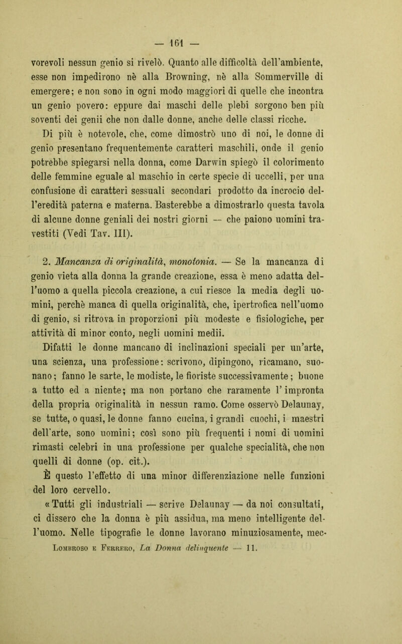 vorevoli nessun genio si rivelò. Quanto alle difficoltà dell’ambiente, esse non impedirono nè alla Browning, nè alla Sommerville di emergere; e non sono in ogni modo maggiori di quelle che incontra un genio povero: eppure dai maschi delle plebi sorgono ben più soventi dei genii che non dalle donne, anche delle classi ricche. Di più è notevole, che, come dimostrò uno di noi, le donne di genio presentano frequentemente caratteri maschili, onde il genio potrebbe spiegarsi nella donna, come Darwin spiegò il colorimento delle femmine eguale al maschio in certe specie di uccelli, per una confusione di caratteri sessuali secondari prodotto da incrocio del- l’eredità paterna e materna. Basterebbe a dimostrarlo questa tavola di alcune donne geniali dei nostri giorni — che paiono uomini tra- vestiti (Vedi Tav. 111). 2. Mancanza di originalità, monotonia. — Se la mancanza di genio vieta alla donna la grande creazione, essa è meno adatta del- l’uomo a quella piccola creazione, a cui riesce la media degli uo- mini, perchè manca di quella originalità, che, ipertrofica nell’uomo di genio, si ritrova in proporzioni più modeste e fisiologiche, per attività, di. minor conto, negli uomini medii. Difatti le donne mancano di inclinazioni speciali per un’arte, una scienza, una professione: scrivono, dipingono, ricamano, suo- nano ; fanno le sarte, le modiste, le fioriste successivamente ; buone a tutto ed a niente; ma non portano che raramente l’impronta della propria originalità in nessun ramo. Come osservò Delaunay, se tutte, o quasi, le donne fanno cucina, i grandi cuochi, i maestri dell'arte, sono uomini; così sono più frequenti i nomi di uomini rimasti celebri in una professione per qualche specialità, che non quelli di donne (op. cit.). È questo l’effetto di una minor differenziazione nelle funzioni del loro cervello. « Tutti gli industriali — scrive Delaunay — da noi consultati, ci dissero che la donna è più assidua, ma meno intelligente del- l’uomo. Nelle tipografie le donne lavorano minuziosamente, mec- Lombroso e Ferrerò, La Donna delinquente — 11*