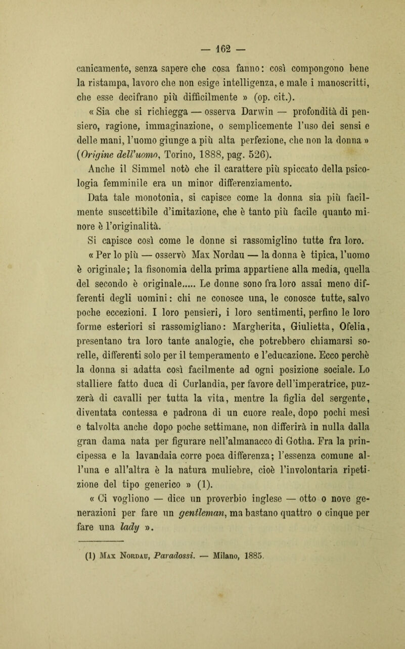 carneamente, senza sapere che cosa fanno : così compongono bene la ristampa, lavoro che non esige intelligenza, e male i manoscritti, che esse decifrano più difficilmente » (op. cit.). « Sia che si richiegga — osserva Darwin — profondità di pen- siero, ragione, immaginazione, o semplicemente l’uso dei sensi e delle mani, l’uomo giunge a più alta perfezione, che non la donna » {Origine dell'uomo, Torino, 1888, pag. 526). Anche il Simmel notò che il carattere più spiccato della psico- logia femminile era un minor differenziamento. Data tale monotonia, si capisce come la donna sia più facil- mente suscettibile d’imitazione, che è tanto più facile quanto mi- nore è l’originalità. Si capisce così come le donne si rassomiglino tutte fra loro. « Per lo più — osservò Max Nordau — la donna è tipica, l’uomo è originale; la fisonomia della prima appartiene alla media, quella del secondo è originale Le donne sono fra loro assai meno dif- ferenti degli uomini : chi ne conosce una, le conosce tutte, salvo poche eccezioni. I loro pensieri, i loro sentimenti, perfino le loro forme esteriori si rassomigliano: Margherita, Giulietta, Ofelia, presentano tra loro tante analogie, che potrebbero chiamarsi so- relle, differenti solo per il temperamento e l’educazione. Ecco perchè la donna si adatta così facilmente ad ogni posizione sociale. Lo stalliere fatto duca di Curlandia, per favore dell’imperatrice, puz- zerà di cavalli per tutta la vita, mentre la figlia del sergente, diventata contessa e padrona di un cuore reale, dopo pochi mesi e talvolta anche dopo poche settimane, non differirà in nulla dalla gran dama nata per figurare nell’almanacco di Gotha. Fra la prin- cipessa e la lavandaia corre poca differenza; l’essenza comune al- l’una e all’altra è la natura muliebre, cioè l’involontaria ripeti- zione del tipo generico » (1). « Ci vogliono — dice un proverbio inglese — otto o nove ge- nerazioni per fare un gentleman, ma bastano quattro o cinque per fare una lady ». (1) Max Nordau, Paradossi. — Milano, 1885.