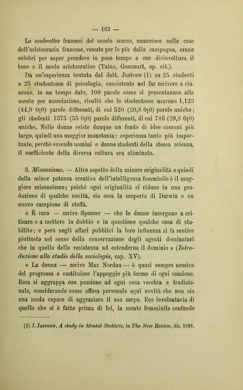 Le soubrettes francesi del secolo scorso, cameriere nelle case dell’aristocrazia francese, venute per lo più dalla campagna, erano celebri per saper prendere in poco tempo e con disinvoltura il tono e il modo aristocratico (Taine, Goncourt, op. cit.). Da un’esperienza tentata dal dott. Jastrow (1) su 25 studenti e 25 studentesse di psicologia, consistente nel far scrivere a cia- scuno, in un tempo dato, 100 parole come si presentavano alla mente per associazione, risultò che le studentesse usarono 1,123 (44,9 0[0) parole differenti, di cui 520 (20,8 0[0) parole uniche ; gli studenti 1375 (55 0[0) parole differenti, di cui 746 (29,8 0[0) uniche. Nelle donne esiste dunque un fondo di idee comuni più largo, quindi una maggior monotonia : esperienza tanto più impor- tante, perchè essendo uomini e donne studenti della stessa scienza, il coefficiente della diversa coltura era eliminato. 3. Misoneismo. — Altro aspetto della minore originalità e quindi della minor potenza creativa dell’intelligenza femminile è il mag- giore misoneismo; poiché ogni originalità si riduce in una pro- duzione di qualche novità, sia essa la scoperta di Darwin o un nuovo campione di stoffa. « E raro — scrive Spencer — che le donne insorgano a cri- ticare o a mettere in dubbio e in questione qualche cosa di sta- bilito ; e però negli affari pubblici la loro influenza si fa sentire piuttosto nel senso della conservazione degli agenti dominatori che in quello della resistenza ad estenderne il dominio » (Intro- duzione allo studio della sociologia, cap. XY). « La donna — scrive Max Nordau — è quasi sempre nemica del progresso e costituisce l’appoggio più fermo di ogni reazione. Essa si aggrappa con passione ad ogni cosa vecchia e tradizio- nale, considerando come offesa personale ogni novità che non sia una moda capace di aggraziare il suo corpo. Eco involontaria di quello che si è fatto prima di lei, la mente femminile confonde (1) J. Jastrow, A study in Mental Statislic, in The New Revieiv, die. 1891.