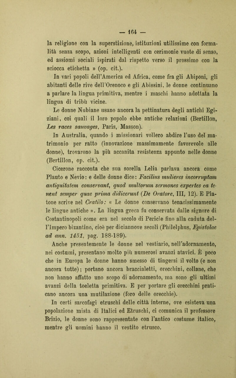 la religione con la superstizione, istituzioni utilissime con forma- lità senza scopo, azioni intelligenti con cerimonie vuote di senso, ed assiomi sociali ispirati dal rispetto verso il prossimo con la sciocca etichetta » (op. cit.). In vari popoli deH’America ed Africa, come fra gli Abiponi, gli abitanti delle rive dell’Orenoco e gli Abissini, le donne continuano a parlare la lingua primitiva, mentre i maschi hanno adottata la lingua di tribù vicine. Le donne Nubiane usano ancora la pettinatura degli antichi Egi- ziani, coi quali il loro popolo ebbe antiche relazioni (Bertillon, Les races sauvages, Paris, Masson). In Australia, quando i missionari vollero abdire l’uso del ma- trimonio per ratto (innovazione massimamente favorevole alle donne), trovarono la più accanita resistenza appunto nelle donne (Bertillon, op. cit.). Cicerone racconta che sua sorella Lelia parlava ancora come Plauto e Nevio: e delle donne dice: Faciliiis mulieres incorrnptam antiquitatem conservarti, quod multorum sermones expertes ea te- nent semper quae prima didicerunt {De Oratore, III, 12). E Pla- tone scrive nel Cratilo: « Le donne conservano tenacissimamente le lingue antiche ». La lingua greca fu conservata dalle signore di Costantinopoli come era nel secolo di Pericle fino alla caduta del- l’Impero bizantino, cioè per diciannove secoli (Philelphus, Epistolae ad ann. 1451, pag. 188-189). Anche presentemente le donne nel vestiario, neiradornamento, nei costumi, presentano molto più numerosi avanzi atavici. È poco che in Europa le donne hanno smesso di tingersi il volto (e non ancora tutte) ; portano ancora braccialetti, orecchini, collane, che non hanno affatto uno scopo di adornamento, ma sono gli ultimi avanzi della toeletta primitiva. E per portare gli orecchini prati- cano ancora una mutilazione (foro delle orecchie). In certi sarcofagi etruschi delle città interne, ove esisteva una popolazione mista di Italici ed Etruschi, ci comunica il professore Brizio, le donne sono rappresentate con l’antico costume italico, mentre gli uomini hanno il vestito etrusco.