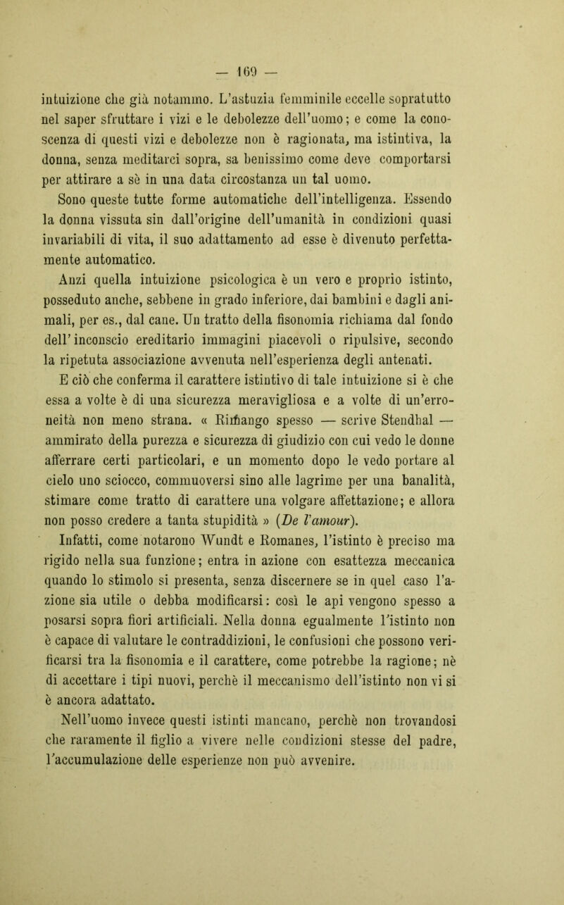 intuizione che già notammo. L’astuzia femminile eccelle sopratutto nel saper sfruttare i vizi e le debolezze dell’uomo ; e come la cono- scenza di questi vizi e debolezze non è ragionata, ma istintiva, la donna, senza meditarci sopra, sa benissimo come deve comportarsi per attirare a sè in una data circostanza un tal uomo. Sono queste tutte forme automatiche dell’intelligenza. Essendo la donna vissuta sin dall’origine dell’umanità in condizioni quasi invariabili di vita, il suo adattamento ad esse è divenuto perfetta- mente automatico. Anzi quella intuizione psicologica è un vero e proprio istinto, posseduto anche, sebbene in grado inferiore, dai bambini e dagli ani- mali, per es., dal cane. Un tratto della fisonomia richiama dal fondo dell’ inconscio ereditario immagini piacevoli o ripulsive, secondo la ripetuta associazione avvenuta nell’esperienza degli antenati. E ciò che conferma il carattere istintivo di tale intuizione si è che essa a volte è di una sicurezza meravigliosa e a volte di un’erro- neità non meno strana. « Rirfiango spesso — scrive Stendhal — ammirato della purezza e sicurezza di giudizio con cui vedo le donne afferrare certi particolari, e un momento dopo le vedo portare al cielo uno sciocco, commuoversi sino alle lagrime per una banalità, stimare come tratto di carattere una volgare affettazione; e allora non posso credere a tanta stupidità » (De Vamour). Infatti, come notarono Wundt e Romanes, l’istinto è preciso ma rigido nella sua funzione; entra in azione con esattezza meccanica quando lo stimolo si presenta, senza discernere se in quel caso l’a- zione sia utile o debba modificarsi : così le api vengono spesso a posarsi sopra fiori artificiali. Nella donna egualmente Tistinto non è capace di valutare le contraddizioni, le confusioni che possono veri- ficarsi tra la fisonomia e il carattere, come potrebbe la ragione; nè di accettare i tipi nuovi, perchè il meccanismo dell’istinto non vi si è ancora adattato. Nell’uomo invece questi istinti mancano, perchè non trovandosi che raramente il figlio a vivere nelle condizioni stesse del padre, Taccumulazione delle esperienze non può avvenire.