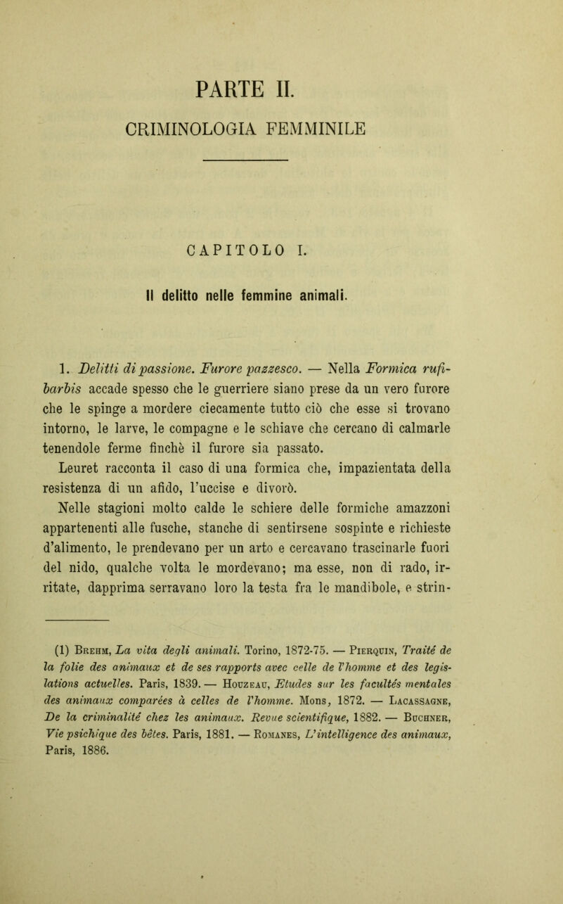 PARTE II. CRIMINOLOGIA FEMMINILE CAPITOLO I. Il delitto nelle femmine animali. 1. Delitti di passione. Furore pazzesco. — Nella Formica rufi- barbis accade spesso che le guerriere siano prese da un vero furore che le spinge a mordere ciecamente tutto ciò che esse si trovano intorno, le larve, le compagne e le schiave che cercano di calmarle tenendole ferme finché il furore sia passato. Leuret racconta il caso di una formica che, impazientata della resistenza di un afido, l’uccise e divorò. Nelle stagioni molto calde le schiere delle formiche amazzoni appartenenti alle fusche, stanche di sentirsene sospinte e richieste d’alimento, le prendevano per un arto e cercavano trascinarle fuori del nido, qualche volta le mordevano; ma esse, non di rado, ir- ritate, dapprima serravano loro la testa fra le mandibole, e strin- (1) Brehm, La vita degli animali. Torino, 1872-75. — Pierquin, Traité de la folie des animaux et de ses rapports avec celle de Vhomme et des legis- lations actuelles. Paris, 1839. — Houzeau, Etudes sur les facultés mentales des animaux comparées à celles de Vhomme. Mons, 1872. — Lacassagne, De la criminalité chez les animaux. Revue scientifique, 1882.— Buchner, Vie psichique des bètes. Paris, 1881. — Romanes, Uintelligence des animaux, Paris, 1886.