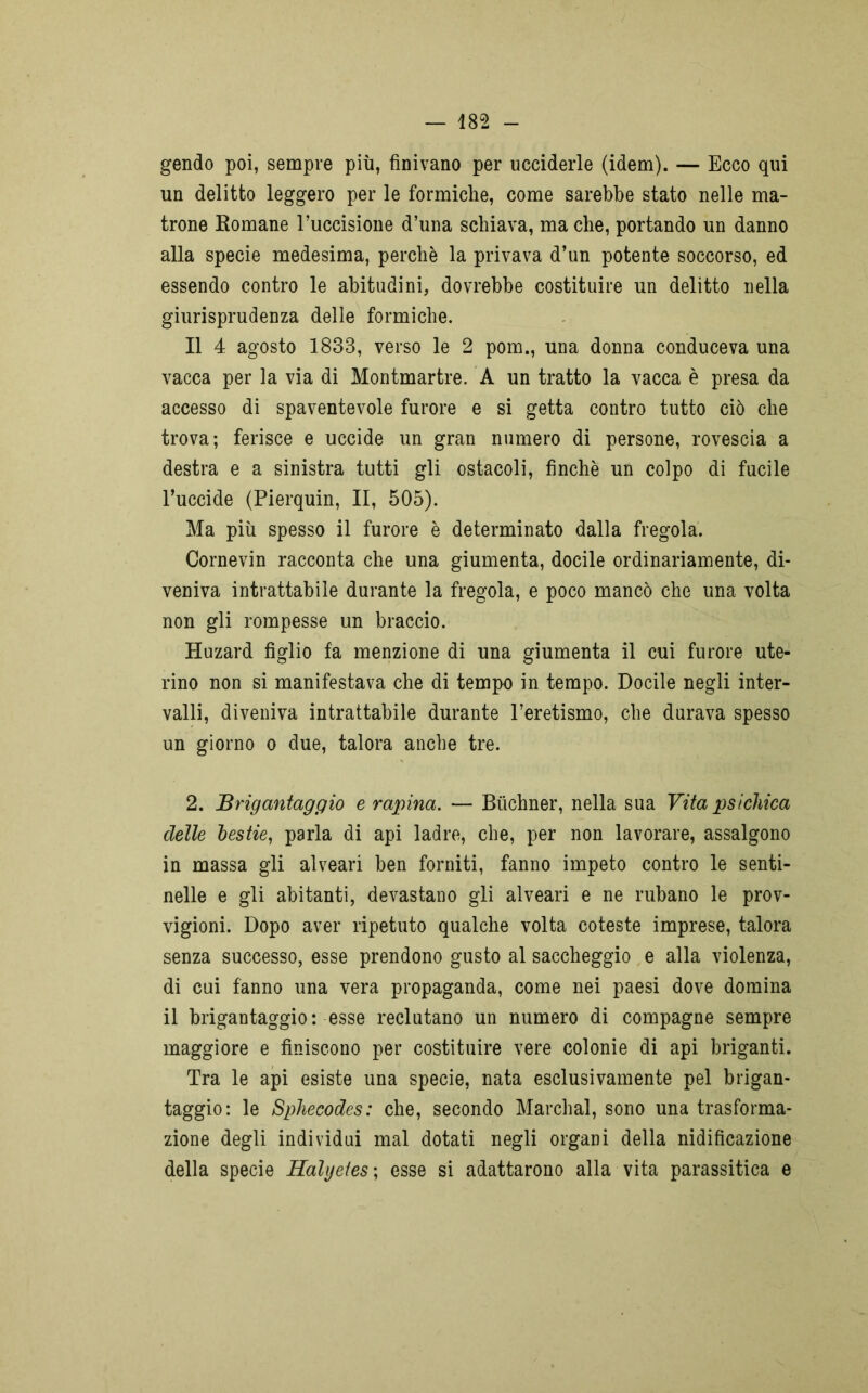 gendo poi, sempre più, finivano per ucciderle (idem). — Ecco qui un delitto leggero per le formiche, come sarebbe stato nelle ma- trone Romane l’uccisione d’una schiava, ma che, portando un danno alla specie medesima, perchè la privava d’un potente soccorso, ed essendo contro le abitudini, dovrebbe costituire un delitto nella giurisprudenza delle formiche. Il 4 agosto 1833, verso le 2 pom., una donna conduceva una vacca per la via di Montmartre. A un tratto la vacca è presa da accesso di spaventevole furore e si getta contro tutto ciò che trova; ferisce e uccide un gran numero di persone, rovescia a destra e a sinistra tutti gli ostacoli, finché un colpo di fucile l’uccide (Pierquin, II, 505). Ma più spesso il furore è determinato dalla fregola. Cornevin racconta che una giumenta, docile ordinariamente, di- veniva intrattabile durante la fregola, e poco mancò che una volta non gli rompesse un braccio. Huzard figlio fa menzione di una giumenta il cui furore ute- rino non si manifestava che di tempo in tempo. Docile negli inter- valli, diveniva intrattabile durante l’eretismo, che durava spesso un giorno o due, talora anche tre. 2. Brigantaggio e rapina. — Buchner, nella sua Vita psichica delle bestie, parla di api ladre, che, per non lavorare, assalgono in massa gli alveari ben forniti, fanno impeto contro le senti- nelle e gli abitanti, devastano gli alveari e ne rubano le prov- vigioni. Dopo aver ripetuto qualche volta coteste imprese, talora senza successo, esse prendono gusto al saccheggio e alla violenza, di cui fanno una vera propaganda, come nei paesi dove domina il brigantaggio: esse reclutano un numero di compagne sempre maggiore e finiscono per costituire vere colonie di api briganti. Tra le api esiste una specie, nata esclusivamente pel brigan- taggio: le Sphecodes: che, secondo Marchal, sono una trasforma- zione degli individui mal dotati negli organi della nidificazione della specie Halijetes ; esse si adattarono alla vita parassitica e