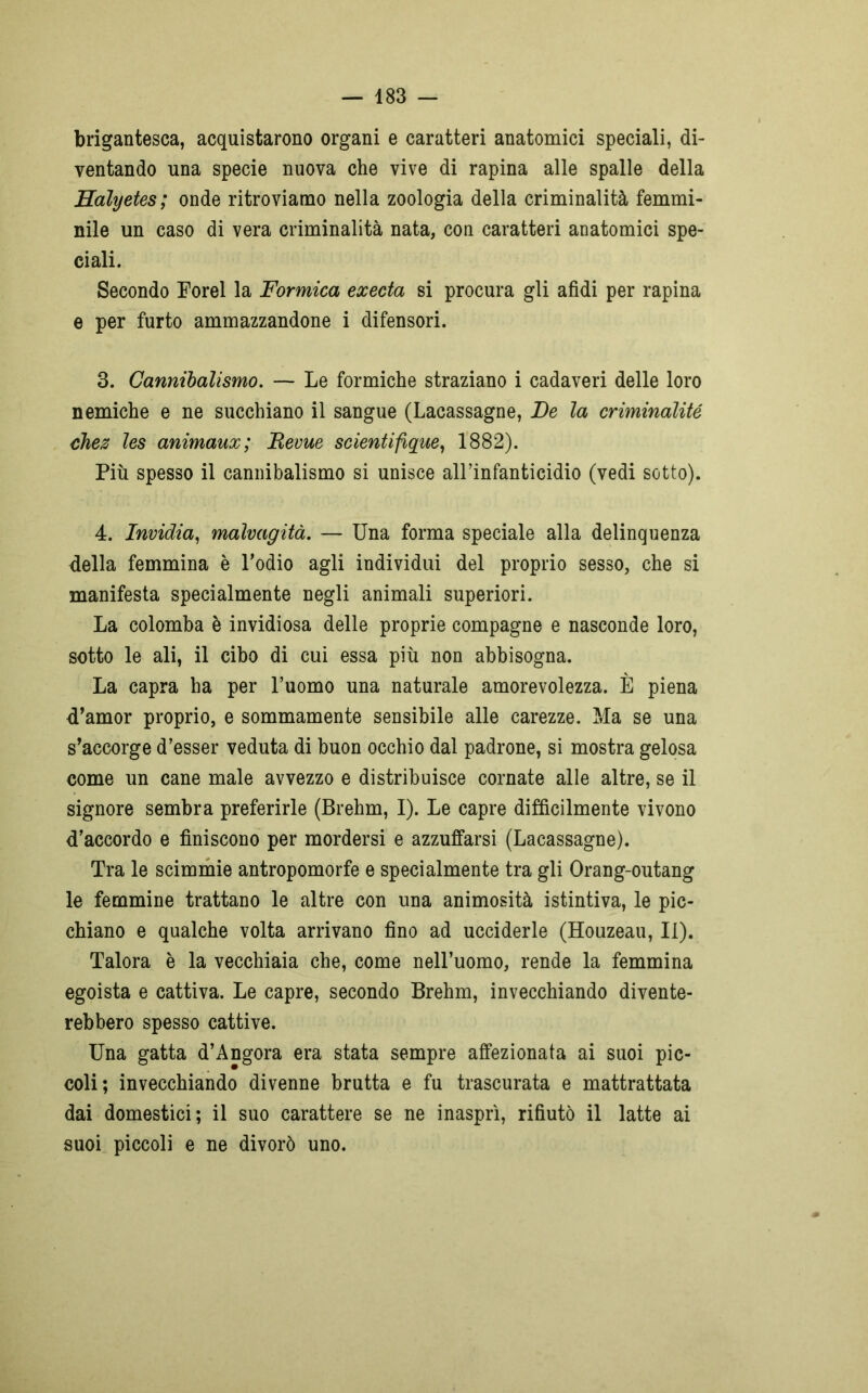 brigantesca, acquistarono organi e caratteri anatomici speciali, di- ventando una specie nuova che vive di rapina alle spalle della Halyetes; onde ritroviamo nella zoologia della criminalità femmi- nile un caso di vera criminalità nata, con caratteri anatomici spe- ciali. Secondo Forel la Formica execta si procura gli afidi per rapina e per furto ammazzandone i difensori. 3. Cannibalismo. — Le formiche straziano i cadaveri delle loro nemiche e ne succhiano il sangue (Lacassagne, De la criminalité chez les animaux; JRevue scientifique, 1882). Più spesso il cannibalismo si unisce all’infanticidio (vedi sotto). 4. Invidia, malvagità. — Una forma speciale alla delinquenza della femmina è l’odio agli individui del proprio sesso, che si manifesta specialmente negli animali superiori. La colomba è invidiosa delle proprie compagne e nasconde loro, sotto le ali, il cibo di cui essa più non abbisogna. La capra ha per l’uomo una naturale amorevolezza. È piena d’amor proprio, e sommamente sensibile alle carezze. Ma se una s’accorge d’esser veduta di buon occhio dal padrone, si mostra gelosa come un cane male avvezzo e distribuisce cornate alle altre, se il signore sembra preferirle (Brehm, I). Le capre difficilmente vivono d’accordo e finiscono per mordersi e azzuffarsi (Lacassagne). Tra le scimmie antropomorfe e specialmente tra gli Orang-outang le femmine trattano le altre con una animosità istintiva, le pic- chiano e qualche volta arrivano fino ad ucciderle (Houzeau, II). Talora è la vecchiaia che, come nell’uomo, rende la femmina egoista e cattiva. Le capre, secondo Brehm, invecchiando divente- rebbero spesso cattive. Una gatta d’Angora era stata sempre affezionata ai suoi pic- coli; invecchiando divenne brutta e fu trascurata e mattrattata dai domestici; il suo carattere se ne inasprì, rifiutò il latte ai suoi piccoli e ne divorò uno.