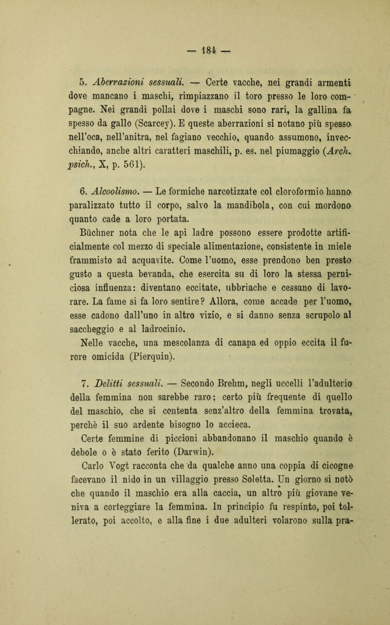 5. Aberrazioni sessuali. — Certe vacche, nei grandi armenti dove mancano i maschi, rimpiazzano il toro presso le loro com- pagne. Nei grandi pollai dove i maschi sono rari, la gallina fa spesso da gallo (Scarcey). E queste aberrazioni si notano più spesso nell’oca, nell’anitra, nel fagiano vecchio, quando assumono, invec- chiando, anche altri caratteri maschili, p. es. nel piumaggio (Arch. psicb, X, p. 561). 6. Alcoolismo. — Le formiche narcotizzate col cloroformio hanno paralizzato tutto il corpo, salvo la mandibola, con cui mordono quanto cade a loro portata. Bùchner nota che le api ladre possono essere prodotte artifi- cialmente col mezzo di speciale alimentazione, consistente in miele frammisto ad acquavite. Come l’uomo, esse prendono ben presto gusto a questa bevanda, che esercita su di loro la stessa perni- ciosa influenza: diventano eccitate, ubbriache e cessano di lavo- rare. La fame si fa loro sentire? Allora, come accade per l’uomo, esse cadono dall’uno in altro vizio, e si danno senza scrupolo al saccheggio e al ladrocinio. Nelle vacche, una mescolanza di canapa ed oppio eccita il fu- rore omicida (Pierquin). 7. Delitti sessuali. — Secondo Brehm, negli uccelli l’adulterio della femmina non sarebbe raro; certo più frequente di quello del maschio, che si contenta senz’altro della femmina trovata, perchè il suo ardente bisogno lo accieca. Certe femmine di piccioni abbandonano il maschio quando è debole o è stato ferito (Darwin). Carlo Yogt racconta che da qualche anno una coppia di cicogne facevano il nido in un villaggio presso Soletta. Un giorno si notò che quando il maschio era alla caccia, un altro più giovane ve- niva a corteggiare la femmina. In principio fu respinto, poi tol- lerato, poi accolto, e alla fine i due adulteri volarono sulla pra-