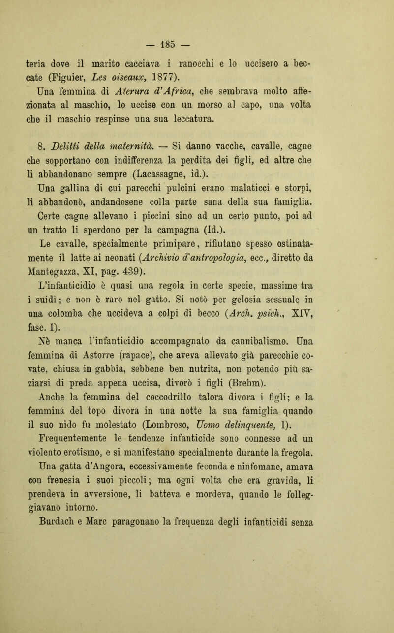 teria dove il marito cacciava i ranocchi e lo uccisero a bec- cate (Figuier, Les oiseaux, 1877). Una femmina di Aterura d'Africa, che sembrava molto affe- zionata al maschio, lo uccise con un morso al capo, una volta che il maschio respinse una sua leccatura. 8. Delitti della maternità. — Si danno vacche, cavalle, cagne che sopportano con indifferenza la perdita dei figli, ed altre che li abbandonano sempre (Lacassagne, id.). Una gallina di cui parecchi pulcini erano malaticci e storpi, li abbandonò, andandosene colla parte sana della sua famiglia. Certe cagne allevano i piccini sino ad un certo punto, poi ad un tratto li sperdono per la campagna (Id.). Le cavalle, specialmente primipare, rifiutano spesso ostinata- mente il latte ai neonati {Archivio d'antropologia, ecc., diretto da Mantegazza, XI, pag. 439). L’infanticidio è quasi una regola in certe specie, massime tra i suidi ; e non è raro nel gatto. Si notò per gelosia sessuale in una colomba che uccideva a colpi di becco {Ardi, psich., XIV, fase. I). Nè manca l'infanticidio accompagnato da cannibalismo. Una femmina di Astorre (rapace), che aveva allevato già parecchie co- vate, chiusa in gabbia, sebbene ben nutrita, non potendo più sa- ziarsi di preda appena uccisa, divorò i figli (Brehm). Anche la femmina del coccodrillo talora divora i figli; e la femmina del topo divora in una notte la sua famiglia quando il suo nido fu molestato (Lombroso, Uomo delinquente, I). Frequentemente le tendenze infanticide sono connesse ad un violento erotismo, e si manifestano specialmente durante la fregola. Una gatta d’Angora, eccessivamente feconda e ninfomane, amava con frenesia i suoi piccoli; ma ogni volta che era gravida, li prendeva in avversione, li batteva e mordeva, quando le folleg- giavano intorno. Burdach e Marc paragonano la frequenza degli infanticidi senza