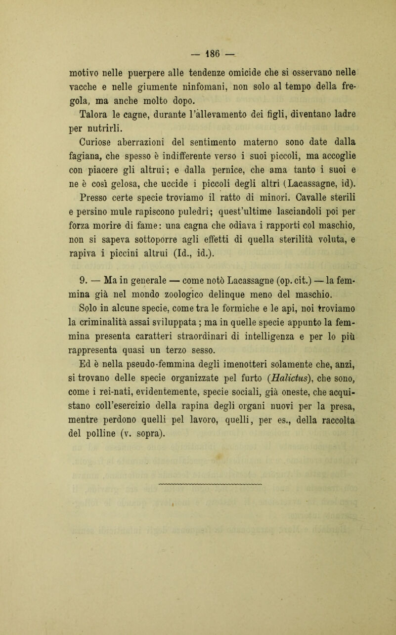 motivo nelle puerpere alle tendenze omicide che si osservano nelle vacche e nelle giumente ninfomani, non solo al tempo della fre- gola, ma anche molto dopo. Talora le cagne, durante l’allevamento dei figli, diventano ladre per nutrirli. Curiose aberrazioni del sentimento materno sono date dalla fagiana, che spesso è indiiferente verso i suoi piccoli, ma accoglie con piacere gli altrui; e dalla pernice, che ama tanto i suoi e ne è così gelosa, che uccide i piccoli degli altri (Lacassagne, id). Presso certe specie troviamo il ratto di minori. Cavalle sterili e persino mule rapiscono puledri; quest’ultime lasciandoli poi per forza morire di fame : una cagna che odiava i rapporti col maschio, non si sapeva sottoporre agli effetti di quella sterilità voluta, e rapiva i piccini altrui (Id., id.). 9. — Ma in generale — come notò Lacassagne (op. cit.) — la fem- mina già nel mondo zoologico delinque meno del maschio. Solo in alcune specie, come tra le formiche e le api, noi troviamo la criminalità assai sviluppata ; ma in quelle specie appunto la fem- mina presenta caratteri straordinari di intelligenza e per lo più rappresenta quasi un terzo sesso. Ed è nella pseudo-femmina degli imenotteri solamente che, anzi, si trovano delle specie organizzate pel furto (Ralictus), che sono, come i rei-nati, evidentemente, specie sociali, già oneste, che acqui- stano coll’esercizio della rapina degli organi nuovi per la presa, mentre perdono quelli pel lavoro, quelli, per es., della raccolta del polline (v. sopra).