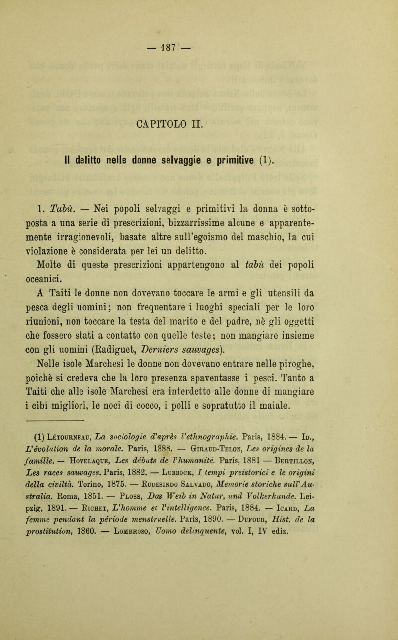 CAPITOLO II. Il delitto nelle donne selvaggie e primitive (1). 1. Tabù. — Nei popoli selvaggi e primitivi la donna è sotto- posta a una serie di prescrizioni, bizzarrissime alcune e apparente- mente irragionevoli, basate altre sull’egoismo del maschio, la cui violazione è considerata per lei un delitto. Molte di queste prescrizioni appartengono al tabù dei popoli oceanici. A Taiti le donne non dovevano toccare le armi e gli utensili da pesca degli uomini ; non frequentare i luoghi speciali per le loro riunioni, non toccare la testa del marito e del padre, nè gli oggetti che fossero stati a contatto con quelle teste ; non mangiare insieme con gli uomini (Radiguet, Derniers sauvages). Nelle isole Marchesi le donne non dovevano entrare nelle piroghe, poiché si credeva che la loro presenza spaventasse i pesci. Tanto a Taiti che alle isole Marchesi era interdetto alle donne di mangiare i cibi migliori, le noci di cocco, i polli e sopratutto il maiale. (1) Létotjrneau, La sociologie d'après Vethnographie. Paris, 1884. — Id., L'évolution de la morale. Paris, 1888. — Giraud-Telon, Les origines de la famille. — Hovelaque, Les débuts de Vhumanité. Paris, 1881 — Bertillon, Les races sauvages. Paris, 1882. — Lubbock, I tempi preistorici e le origini della civiltà. Torino, 1875. — Rudesindo Salvado, Memorie storiche sull'Au- stralia. Poma, 1851. — Ploss, Las Weib in Natur, und VolJcerkunde. Lei- pzig, 1891. — Richet, L'homme et Vintelligence. Paris, 1884. — Icard, La femme pendant la période menstruelle. Paris, 1890. — Dufour, Hist. de la prostitution, 1860. — Lombroso, Uomo delinquente, voi. I, IV ediz.