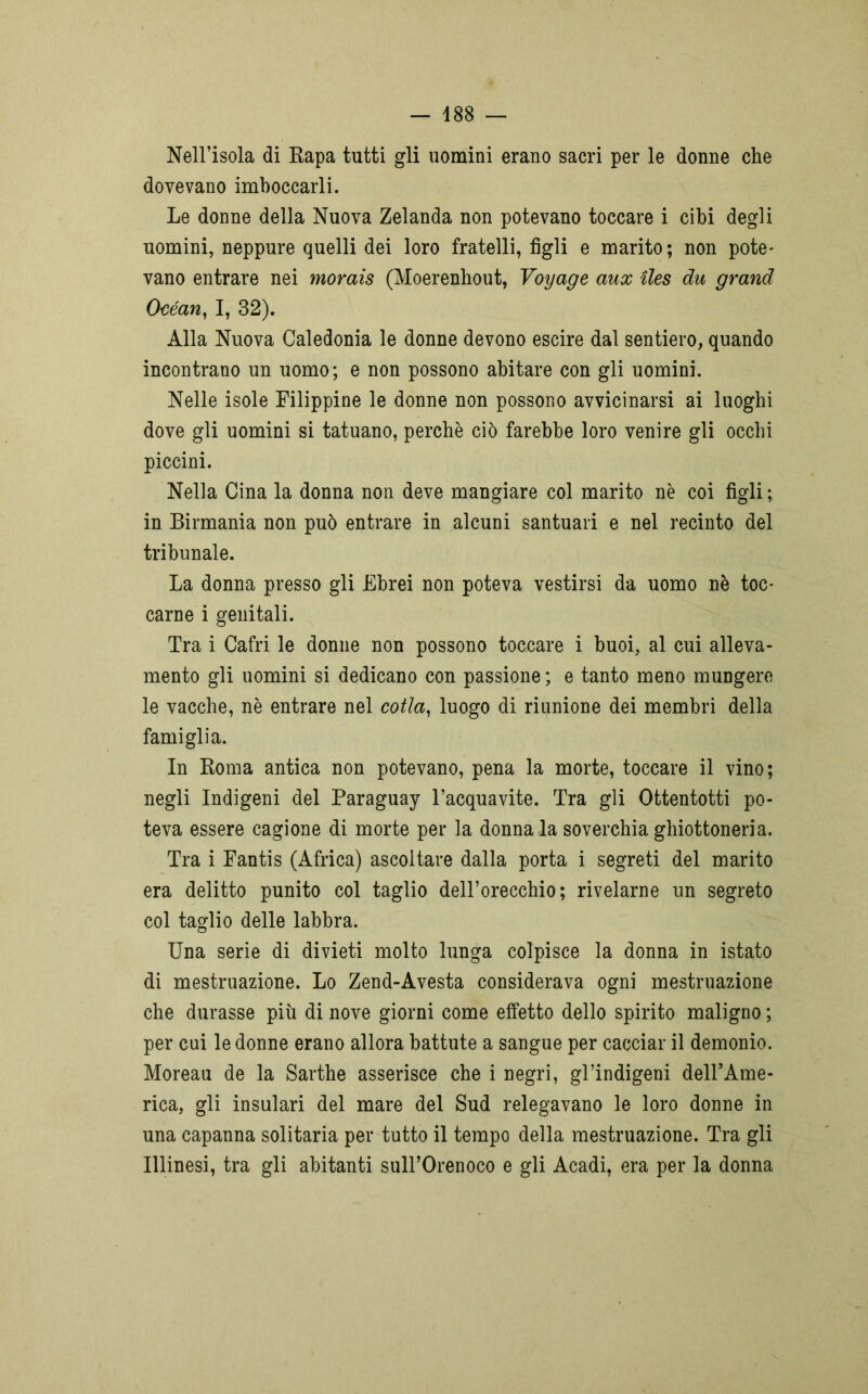Nell’isola di Rapa tutti gli uomini erano sacri per le donne che dovevano imboccarli. Le donne della Nuova Zelanda non potevano toccare i cibi degli uomini, neppure quelli dei loro fratelli, figli e marito; non pote- vano entrare nei morais (Moerenhout, Voyage aux iles du grand Océan, I, 32). Alla Nuova Caledonia le donne devono escire dal sentiero, quando incontrano un uomo; e non possono abitare con gli uomini. Nelle isole Filippine le donne non possono avvicinarsi ai luoghi dove gli uomini si tatuano, perchè ciò farebbe loro venire gli occhi piccini. Nella Cina la donna non deve mangiare col marito nè coi figli ; in Birmania non può entrare in alcuni santuari e nel recinto del tribunale. La donna presso gli Ebrei non poteva vestirsi da uomo nè toc- carne i genitali. Tra i Cafri le donne non possono toccare i buoi, al cui alleva- mento gli uomini si dedicano con passione ; e tanto meno mungere le vacche, nè entrare nel cotta, luogo di riunione dei membri della famiglia. In Roma antica non potevano, pena la morte, toccare il vino; negli Indigeni del Paraguay l’acquavite. Tra gli Ottentotti po- teva essere cagione di morte per la donna la soverchia ghiottoneria. Tra i Fantis (Africa) ascoltare dalla porta i segreti del marito era delitto punito col taglio dell’orecchio; rivelarne un segreto col taglio delle labbra. Una serie di divieti molto lunga colpisce la donna in istato di mestruazione. Lo Zend-Avesta considerava ogni mestruazione che durasse più di nove giorni come effetto dello spirito maligno ; per cui le donne erano allora battute a sangue per cacciar il demonio. Moreau de la Sarthe asserisce che i negri, gl’indigeni dell’Ame- rica, gli insulari del mare del Sud relegavano le loro donne in una capanna solitaria per tutto il tempo della mestruazione. Tra gli Illinesi, tra gli abitanti sulTOrenoco e gli Acadi, era per la donna