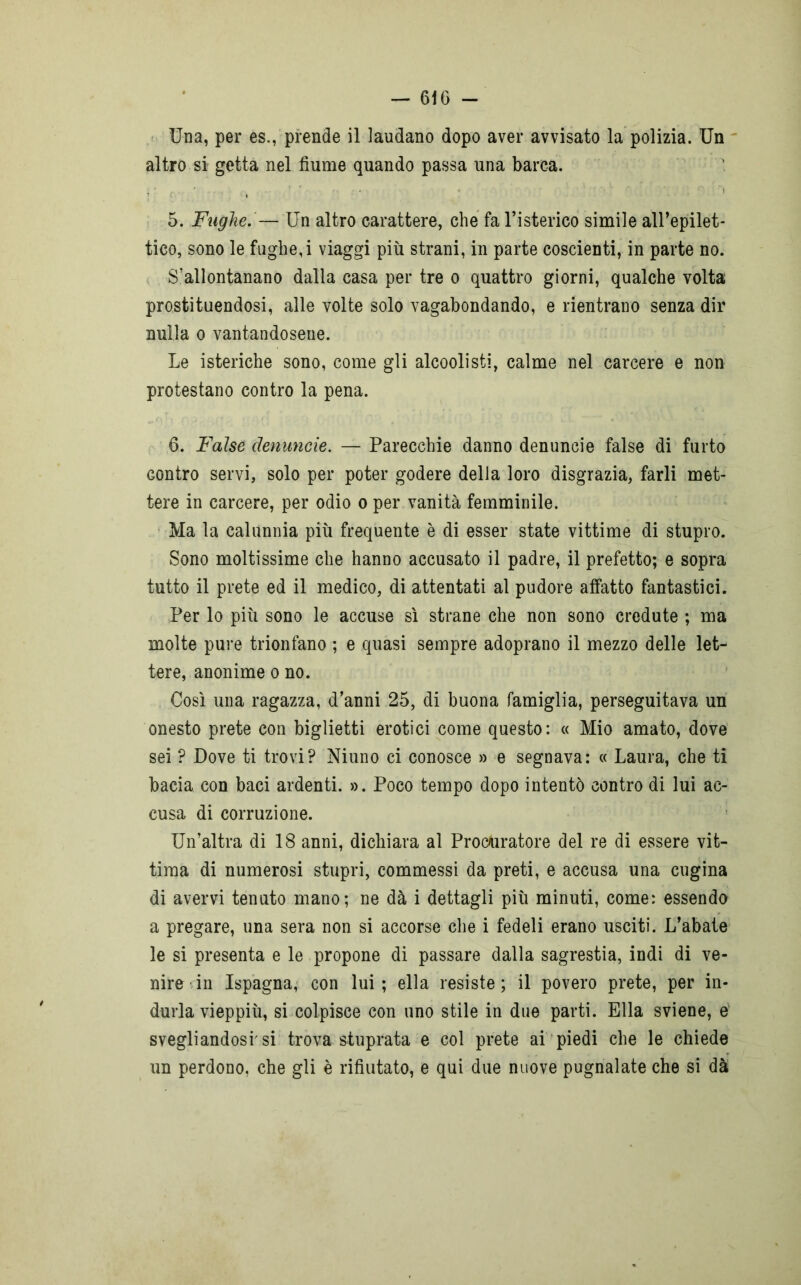 Una, per es., prende il laudano dopo aver avvisato la polizia. Un altro si getta nel fiume quando passa una barca. 5. Fughe. — Un altro carattere, che fa l’isterico simile all’epilet- tico, sono le fughe, i viaggi più strani, in parte coscienti, in parte no. S’allontanano dalla casa per tre o quattro giorni, qualche volta prostituendosi, alle volte solo vagabondando, e rientrano senza dir nulla o vantandosene. Le isteriche sono, come gli alcoolisti, calme nel carcere e non protestano contro la pena. 6. False denuncie. — Parecchie danno denuncie false di furto contro servi, solo per poter godere della loro disgrazia, farli met- tere in carcere, per odio o per vanità femminile. Ma la calunnia più frequente è di esser state vittime di stupro. Sono moltissime che hanno accusato il padre, il prefetto; e sopra tutto il prete ed il medico, di attentati al pudore affatto fantastici. Per lo più sono le accuse sì strane che non sono credute ; ma molte pure trionfano ; e quasi sempre adoprano il mezzo delle let- tere, anonime o no. Così una ragazza, d’anni 25, di buona famiglia, perseguitava un onesto prete con biglietti erotici come questo: « Mio amato, dove sei ? Dove ti trovi? Niuno ci conosce » e segnava: « Laura, che ti bacia con baci ardenti. ». Poco tempo dopo intentò contro di lui ac- cusa di corruzione. Un’altra di 18 anni, dichiara al Procuratore del re di essere vit- tima di numerosi stupri, commessi da preti, e accusa una cugina di avervi tenuto mano; ne dà i dettagli più minuti, come: essendo a pregare, una sera non si accorse che i fedeli erano usciti. L’abate le si presenta e le propone di passare dalla sagrestia, indi di ve- nire in Ispagna, con lui; ella resiste; il povero prete, per in- durla vieppiù, si colpisce con uno stile in due parti. Ella sviene, e svegliandosi'si trova stuprata e col prete ai piedi che le chiede un perdono, che gli è rifiutato, e qui due nuove pugnalate che si dà