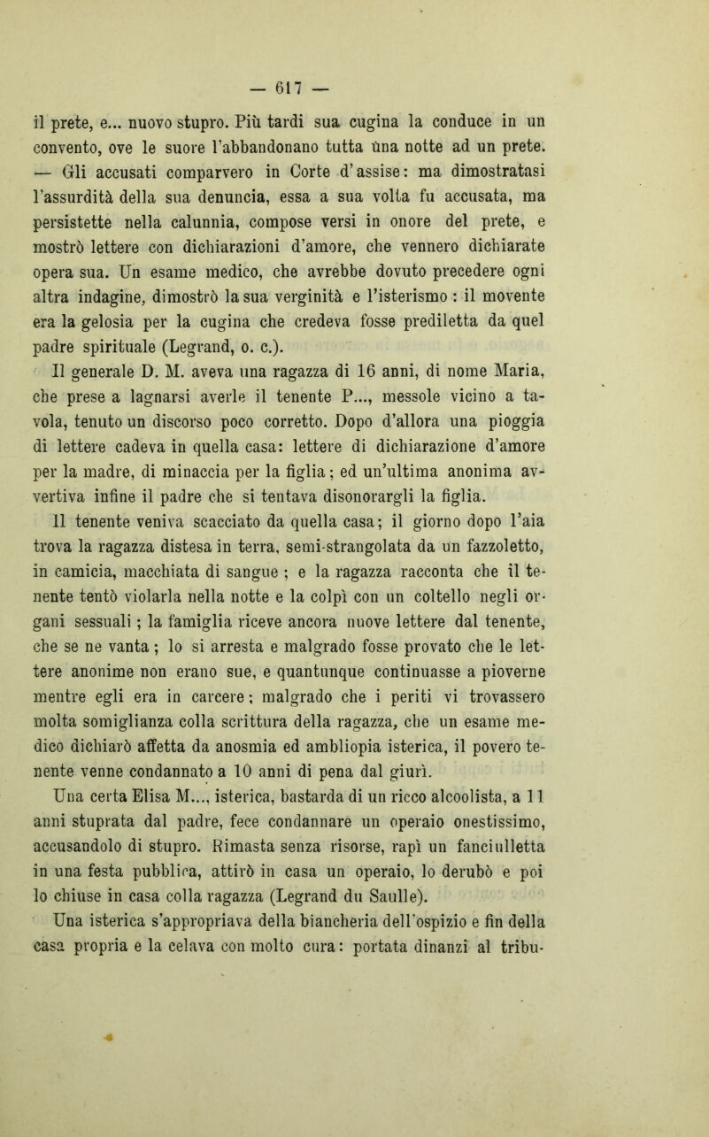 il prete, e... nuovo stupro. Più tardi sua cugina la conduce in un convento, ove le suore l’abbandonano tutta una notte ad un prete. Gli accusati comparvero in Corte d’assise: ma dimostratasi l’assurdità della sua denuncia, essa a sua volta fu accusata, ma persistette nella calunnia, compose versi in onore del prete, e mostrò lettere con dichiarazioni d’amore, che vennero dichiarate opera sua. Un esame medico, che avrebbe dovuto precedere ogni altra indagine, dimostrò la sua verginità e l’isterismo : il movente era la gelosia per la cugina che credeva fosse prediletta da quel padre spirituale (Legrand, o. c.). Il generale D. M. aveva una ragazza di 16 anni, di nome Maria, che prese a lagnarsi averle il tenente P..., messole vicino a ta- vola, tenuto un discorso poco corretto. Dopo d’allora una pioggia di lettere cadeva in quella casa: lettere di dichiarazione d’amore per la madre, di minaccia per la figlia; ed un’ultima anonima av^ vertiva infine il padre che si tentava disonorargli la figlia. Il tenente veniva scacciato da quella casa; il giorno dopo l’aia trova la ragazza distesa in terra, semi-strangolata da un fazzoletto, in camicia, macchiata di sangue ; e la ragazza racconta che il te- nente tentò violarla nella notte e la colpì con un coltello negli or- gani sessuali ; la famiglia riceve ancora nuove lettere dal tenente, che se ne vanta ; lo si arresta e malgrado fosse provato che le let- tere anonime non erano sue, e quantunque continuasse a pioverne mentre egli era in carcere ; malgrado che i periti vi trovassero molta somiglianza colla scrittura della ragazza, che un esame me- dico dichiarò affetta da anosmia ed ambliopia isterica, il povero te- nente venne condannato a 10 anni di pena dal giurì. Una certa Elisa M..., isterica, bastarda di un ricco alcoolista, all anni stuprata dal padre, fece condannare un operaio onestissimo, accusandolo di stupro. Rimasta senza risorse, rapì un fancialletta in una festa pubblica, attirò in casa un operaio, lo derubò e poi lo chiuse in casa colla ragazza (Legrand du Saulle). Una isterica s’appropriava della biancheria dell’ospizio e fin della casa propria e la celava con molto cura : portata dinanzi al tribu- ■é