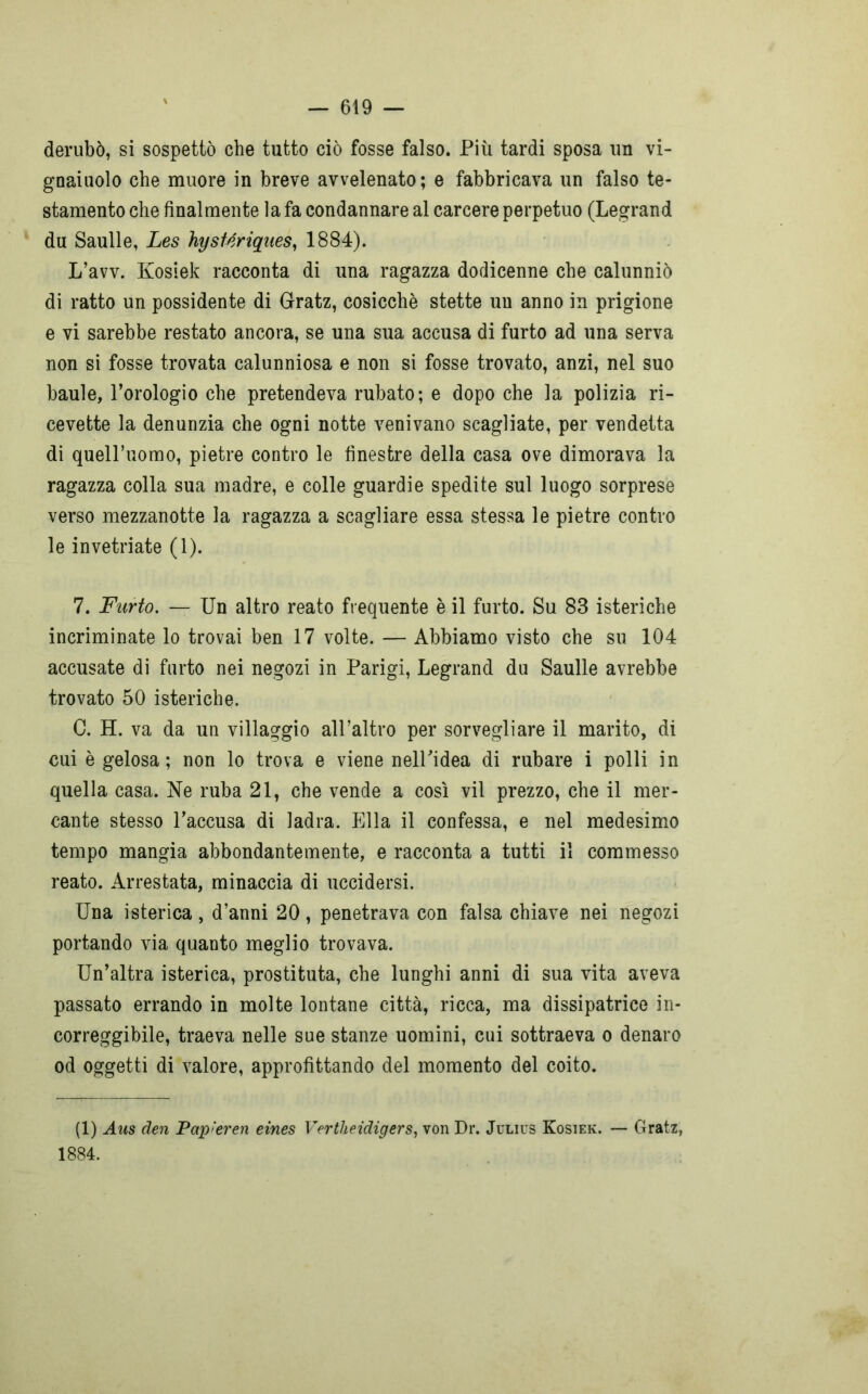 derubò, si sospettò che tutto ciò fosse falso. Più tardi sposa un vi- gnaiuolo che muore in breve avvelenato; e fabbricava un falso te- stamento che finalmente la fa condannare al carcere perpetuo (Legrand du Saulle, Les hysMriques, 1884). L’avv. Kosiek racconta di una ragazza dodicenne che calunniò di ratto un possidente di Gratz, cosicché stette un anno in prigione e vi sarebbe restato ancora, se una sua accusa di furto ad una serva non si fosse trovata calunniosa e non si fosse trovato, anzi, nel suo baule, l’orologio che pretendeva rubato; e dopo che la polizia ri- cevette la denunzia che ogni notte venivano scagliate, per vendetta di quelPuomo, pietre contro le finestre della casa ove dimorava la ragazza colla sua madre, e colle guardie spedite sul luogo sorprese verso mezzanotte la ragazza a scagliare essa stessa le pietre contro le invetriate (1). 7. Furto. — Un altro reato frequente è il furto. Su 83 isteriche incriminate lo trovai ben 17 volte. — Abbiamo visto che su 104 accusate di furto nei negozi in Parigi, Legrand du Saulle avrebbe trovato 50 isteriche. C. H. va da un villaggio all’altro per sorvegliare il marito, di cui è gelosa; non lo trova e viene nelPidea di rubare i polli in quella casa. Ne ruba 21, che vende a così vii prezzo, che il mer- cante stesso l’accusa di ladra. Ella il confessa, e nel medesimo tempo mangia abbondantemente, e racconta a tutti il commesso reato. Arrestata, minaccia di uccidersi. Una isterica, d’anni 20, penetrava con falsa chiave nei negozi portando via quanto meglio trovava. Un’altra isterica, prostituta, che lunghi anni di sua vita aveva passato errando in molte lontane città, ricca, ma dissipatrice in- correggibile, traeva nelle sue stanze uomini, cui sottraeva o denaro od oggetti di valore, approfittando del momento del coito. (1) Aus den Pap'eren eìnes Vertheidigers, von Dr. Julius Kosiek. — Gratz, 1884.