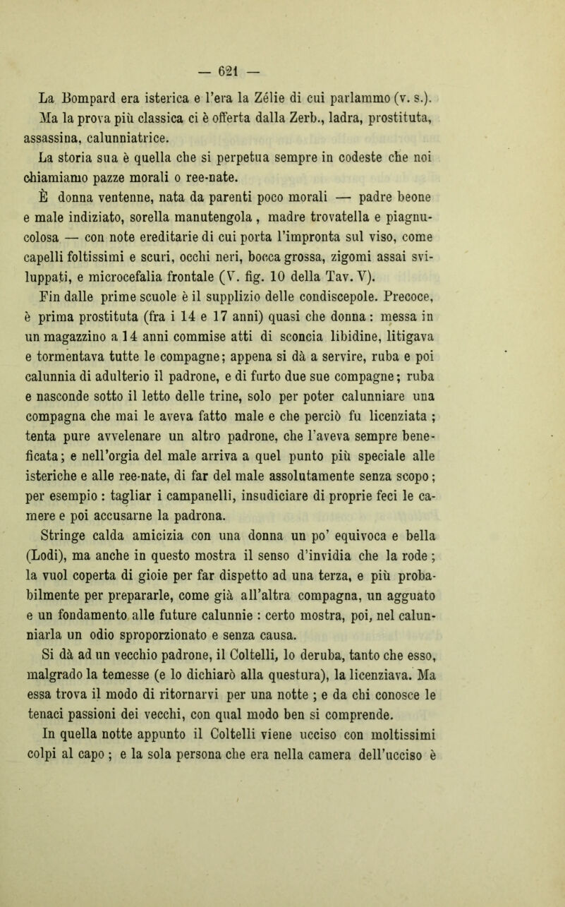 La Bompard era isterica e l’era la Zélie di cui parlammo (v. s.). Ma la prova più classica ci è offerta dalla Zerb., ladra, prostituta, assassina, calunniatrice. La storia sua è quella che si perpetua sempre in codeste che noi chiamiamo pazze morali o ree-nate. È donna ventenne, nata da parenti poco morali — padre beone e male indiziato, sorella manutengola , madre trovatella e piagnu- colosa — con note ereditarie di cui porta l’impronta sul viso, come capelli foltissimi e scuri, occhi neri, bocca grossa, zigomi assai svi- luppati, e microcefalia frontale (V. fig. IO della Tav. Y). Fin dalle prime scuole è il supplizio delle condiscepole. Precoce, è prima prostituta (fra i 14 e 17 anni) quasi che donna : messa in un magazzino a 14 anni commise atti di sconcia libidine, litigava e tormentava tutte le compagne ; appena si dà a servire, ruba e poi calunnia di adulterio il padrone, e di furto due sue compagne; ruba e nasconde sotto il letto delle trine, solo per poter calunniare una compagna che mai le aveva fatto male e che perciò fu licenziata ; tenta pure avvelenare un altro padrone, che l’aveva sempre bene- ficata; e nell’orgia del male arriva a quel punto più speciale alle isteriche e alle ree-nate, di far del male assolutamente senza scopo ; per esempio : tagliar i campanelli, insudiciare di proprie feci le ca- mere e poi accusarne la padrona. Stringe calda amicizia con una donna un po’ equivoca e bella (Lodi), ma anche in questo mostra il senso d’invidia che la rode ; la vuol coperta di gioie per far dispetto ad una terza, e più proba- bilmente per prepararle, come già all’altra compagna, un agguato e un fondamento alle future calunnie : certo mostra, poi, nel calun- niarla un odio sproporzionato e senza causa. Si dà ad un vecchio padrone, il Coltelli, lo deruba, tanto che esso, malgrado la temesse (e lo dichiarò alla questura), la licenziava. Ma essa trova il modo di ritornarvi per una notte ; e da chi conosce le tenaci passioni dei vecchi, con qual modo ben si comprende. In quella notte appunto il Coltelli viene ucciso con moltissimi colpi al capo ; e la sola persona che era nella camera dell’ucciso è