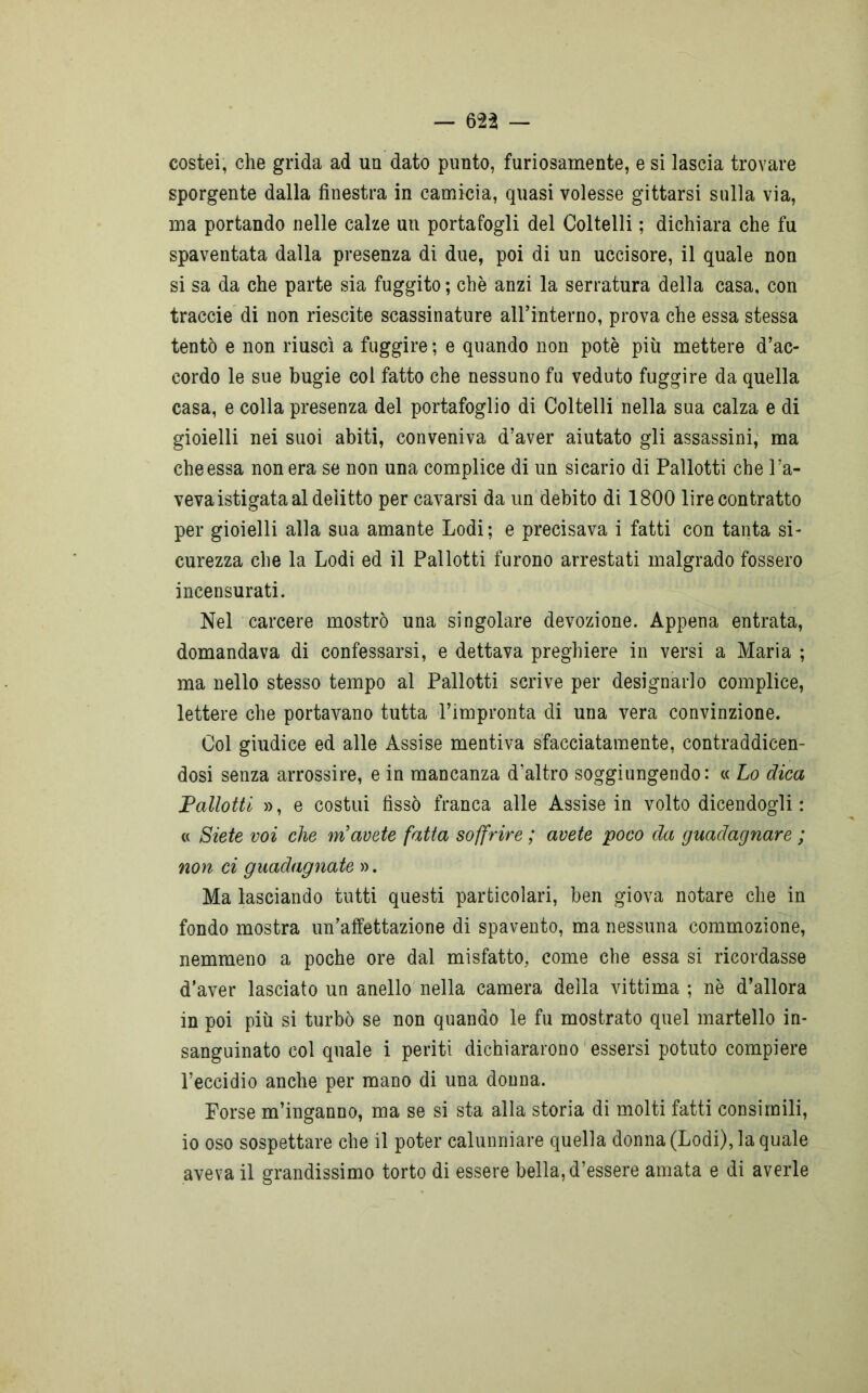 — 623 — costei, che grida ad un dato punto, furiosamente, e si lascia trovare sporgente dalla finestra in camicia, quasi volesse gittarsi sulla via, ma portando nelle calze un portafogli del Coltelli ; dichiara che fu spaventata dalla presenza di due, poi di un uccisore, il quale non si sa da che parte sia fuggito ; che anzi la serratura della casa, con traccie di non riescite scassinature airinterno, prova che essa stessa tentò e non riuscì a fuggire ; e quando non potè più mettere d’ac- cordo le sue bugie col fatto che nessuno fu veduto fuggire da quella casa, e colla presenza del portafoglio di Coltelli nella sua calza e di gioielli nei suoi abiti, conveniva d’aver aiutato gli assassini, ma che essa non era se non una complice di un sicario di Pallotti che l’a- veva istigata al delitto per cavarsi da un debito di 1800 lire contratto per gioielli alla sua amante Lodi; e precisava i fatti con tanta si- curezza che la Lodi ed il Pallotti furono arrestati malgrado fossero incensurati. Nel carcere mostrò una singolare devozione. Appena entrata, domandava di confessarsi, e dettava preghiere in versi a Maria ; ma nello stesso tempo al Pallotti scrive per designarlo complice, lettere che portavano tutta l’impronta di una vera convinzione. Col giudice ed alle Assise mentiva sfacciatamente, contraddicen- dosi senza arrossire, e in mancanza d’altro soggiungendo: « Lo dica Pallotti », e costui fissò franca alle Assise in volto dicendogli : « Siete voi che m avete fatta soffrire ; avete poco da guadagnare ; non ci guadagnate ». Ma lasciando tutti questi particolari, ben giova notare che in fondo mostra un’affettazione di spavento, ma nessuna commozione, nemmeno a poche ore dal misfatto, come che essa si ricordasse d’aver lasciato un anello nella camera della vittima ; nè d’allora in poi più si turbò se non quando le fu mostrato quel martello in- sanguinato col quale i periti dichiararono essersi potuto compiere l’eccidio anche per mano di una donna. Forse m’inganno, ma se si sta alla storia di molti fatti consimili, io oso sospettare che il poter calunniare quella donna (Lodi), la quale aveva il grandissimo torto di essere bella, d’essere amata e di averle