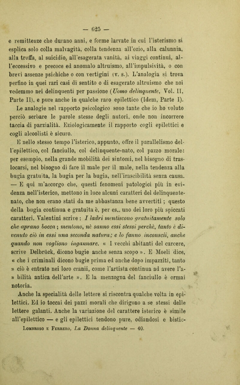 e remittenze die durano anni, e forme larvate in cui l’isterismo si esplica solo colla malvagità, colla tendenza all’ozio, alla calunnia, alla truffa, al suicidio, all’esagerata vanità, ai viaggi continui, al- l’eccessivo e precoce ed anomalo altruismo, all’impulsività, o con brevi assenze psichiche o con vertigini (v. s.). L’analogia si trova perfino in quei rari casi di sentito o di esagerato altruismo che noi vedemmo nei delinquenti per passione (Uomo delinquente, Yol. II, Parte II), e pure anche in qualche raro epilettico (Idem, Parte I). Le analogie nel rapporto psicologico sono tante che io ho voluto perciò serbare le parole stesse degli autori, onde non incorrere taccia di parzialità. Eziologicamente il rapporto cogli epilettici e cogli alcoolisti è sicuro. E nello stesso tempo l’isterico, appunto, offre il parallelismo del- l’epilettico, col fanciullo, col delinquente-nato, col pazzo morale: per esempio, nella grande mobilità dei sintomi, nel bisogno di tras- locarsi, nel bisogno di fare il male per il male, nella tendenza alla bugia gratuita, la bugia per la bugia, nell’irascibilità senza causa. — E qui m’accorgo che, questi fenomeni patologici più in evi- denza nell’isterico, mettono in luce alcuni caratteri del delinquente- nato, che non erano stati da me abbastanza bene avvertiti ; questo della bugia continua e gratuita è, per es., uno dei loro più spiccati caratteri. Yalentini scrive : I ladri mentiscono gratuitamente solo che aprano bocca ; mentono, n'e sanno essi stessi perchè, tanto è di- venuto ciò in essi una seconda natura; e lo fanno inconscii, anche quando non vogliono ingannare. « I vecchi abitanti del carcere, scrive Delbrùck, dicono bugie anche senza scopo ». E Moeli dice, « che i criminali dicono bugie prima ed anche dopo impazziti, tanto » ciò è entrato nei loro cranii, come l’artista continua ad avere l’a- » bilità antica dell’arte ». Eia menzogna del fanciullo è ormai notoria. Anche la specialità delle lettere si riscontra qualche volta in epi- lettici. Ed io toccai dei pazzi morali che dirigono a se stessi delle lettere galanti. Anche la variazione del carattere isterico è simile all’epilettico — e gli epilettici tendono pure, odiandosi e bistic- Lombroso e Ferrerò, La Donna delinquente — 40.
