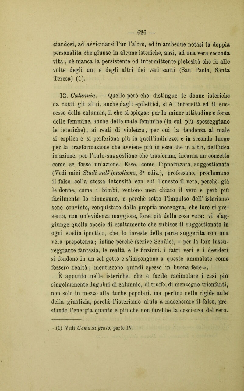 dandosi, ad avvicinarsi l’un l’altro, ed in ambedue notasi la doppia personalità che giunse in alcune isteriche, anzi, ad una vera seconda vita ; nè manca la persistente od intermittente pietosità che fa alle volte degli uni e degli altri dei veri santi (San Paolo, Santa Teresa) (1). 12. Calunnia. — Quello però che distingue le donne isteriche da tutti gli altri, anche dagli epilettici, si è l’intensità ed il suc- cesso della calunnia, il che si spiega: per la minor attitudine e forza delle femmine, anche delle male femmine (in cui più spesseggiano le isteriche), ai reati di violenza, per cui la tendenza al male si esplica e si perfeziona più in quell’indirizzo, e in secondo luogo per la trasformazione che avviene più in esse che in altri, dell’idea in azione, per l’auto-suggestione che trasforma, incarna un concetto come se fosse un’azione. Esse, come l’ipnotizzato, suggestionato (Vedi miei Studi sull’ipnotismo, 3a ediz.), professano, proclamano il falso colla stessa intensità con cui l’onesto il vero, perchè già le donne, come i bimbi, sentono men chiaro il vero e però più facilmente lo rinnegano, e perchè sotto l’impulso dell’ isterismo sono convinte, conquistate dalla propria menzogna, che loro si pre- senta, con un’evidenza maggiore, forse più della cosa vera: vi s’ag- giunge quella specie di esaltamento che subisce il suggestionato in ogni stadio ipnotico, che lo investe della parte suggerita con una vera prepotenza; infine perchè (scrive Schiile), « per la loro lussu- reggiante fantasia, le realtà e le finzioni, i fatti veri e i desideri si fondono in un sol getto e s’impongono a queste ammalate come fossero realtà; mentiscono quindi spesso in buonafede». È appunto nelle isteriche, che è facile racimolare i casi più singolarmente lugubri di calunnie, di truffe, di menzogne trionfanti, non solo in mezzo alle turbe popolari, ma perfino nelle rigide aule della giustizia, perchè l’isterismo aiuta a mascherare il falso, pre- stando l’energia quanto e più che non farebbe la coscienza del vero. (1) Vedi Uomo.di genio, parte IV.