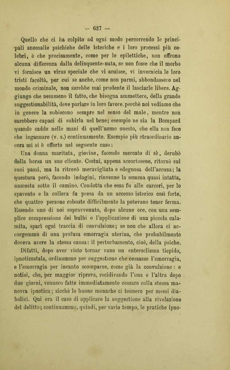 Quello che ci ha colpito ad ogni modo percorrendo le princi- pali anomalie psichiche delle isteriche e i loro processi più ce- lebri, è che precisamente, come per le epilettiche, non offrono alcuna differenza dalla delinquente-nata, se non fosse che il morbo vi fornisce un virus speciale che vi acuisce, vi invernicia le loro tristi facoltà, per cui se anche, come non parmi, abbondassero nel mondo criminale, non sarebbe mai prudente il lasciarle libere. Ag- giungo che nemmeno il fatto, che bisogna ammettere, della grande suggestionabilità, deve parlare in loro favore.perchè noi vediamo che in genere la subiscono sempre nel senso del male, mentre non sarebbero capaci di subirla nel bene; esempio ne sia la Bompard quando cadde nelle mani di queiruomo onesto, che ella non fece che ingannare (v. s.) continuamente. Esempio più straordinario an- cora mi si è offerto nel seguente caso : Una donna maritata, giovine, facendo mercato di sè, derubò della borsa un suo cliente. Costui, appena accortosene, ritornò sui suoi passi, ma la ritrovò meravigliata e sdegnosa dell’accusa; la questura però, facendo indagini, rinvenne la somma quasi intatta, nascosta sotto il camino. Condotta che essa fu alle carceri, per lo spavento e la collera fu presa da un accesso isterico cosi forte, che quattro persone robuste difficilmente la potevano tener ferma. Essendo uno di noi sopravvenuto, dopo alcune ore, con una sem- plice compressione dei bulbi e l’applicazione di una piccola cala- mita, sparì ogni traccia di convulsione; se non che allora ci ac- corgemmo di una profusa emorragia uterina, che probabilmente doveva avere la stessa causa : il perturbamento, cioè, della psiche. Difatti, dopo aver visto tornar vano un enteroclisma tiepido, ipnotizzatala, ordinammo per suggestione che cessasse l’emorragia, e l’emorragia per incanto scomparve, come già la convulsione : e notisi, che, per maggior riprova, recidivando l’una e l’altra dopo due giorni, vennero fatte immediatamente cessare colla stessa ma- novra ipnotica; sicché le buone monache ci tennero per messi dia- bolici. Qui era il caso di applicare la suggestione alla rivelazione del delitto; continuammo, quindi, per vario tempo, le pratiche ipno-