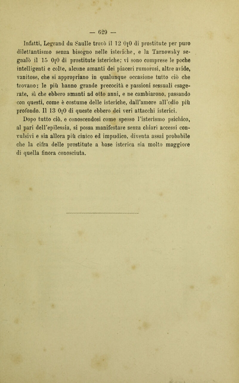 Infatti, Legrand da Saulle trovò il 12 0[0 di prostitute per puro dilettantismo senza bisogno nelle isteriche, e la Tarnowsky se- gnalò il 15 0[0 di prostitute isteriche; vi sono comprese le poche intelligenti e colte, alcune amanti dei piaceri rumorosi, altre avide, vanitose, che si appropriano in qualunque occasione tutto ciò che trovano ; le più hanno grande precocità e passioni sessuali esage- rate, sì che ebbero amanti ad otto anni, e ne cambiarono, passando con questi, come è costume delle isteriche, dall’amore all’odio più profondo. Il 13 0(0 di queste ebbero dei veri attacchi isterici. Dopo tutto ciò, e conoscendosi come spesso l’isterismo psichico, al pari dell’epilessia, si possa manifestare senza chiari accessi con- vulsivi e sia allora più cinico ed impudico, diventa assai probabile che la cifra delle prostitute a base isterica sia molto maggiore di quella finora conosciuta.