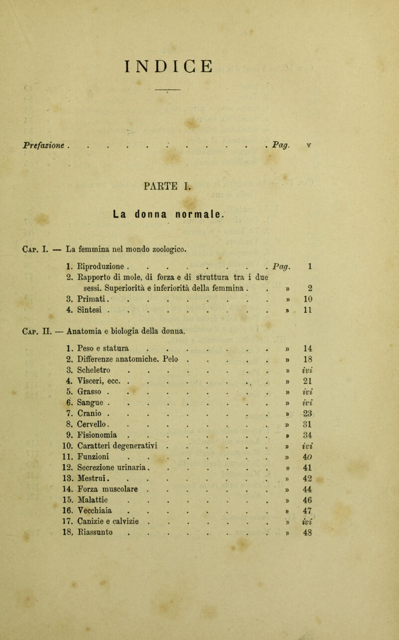 INDICE Prefazione Pag. v PARTE I. La donna normale. Cap. I. — La femmina nel mondo zoologico. 1. Riproduzione Pag. 1 2. Rapporto di mole, di forza e di struttura tra i due sessi. Superiorità e inferiorità della femmina » 2 3. Primati » 10 4. Sintesi » 11 Cap. II. — Anatomia e biologia della donna. 1. Peso e statura » 14 2. Differenze anatomiche. Pelo . » 18 3. Scheletro .... » ivi 4. Visceri, ecc » 21 5. Grasso » ivi 6. Sangue » ivi 7. Cranio » 23 8. Cervello » 31 9. Fisionomia .... j> 34 10. Caratteri degenerativi . » ivi 11. Funzioni .... » 40 12. Secrezione urinaria. » 41 13. Mestrui » 42 14. Forza muscolare . » 44 15. Malattie .... » 46 16. Vecchiaia .... » 47 17. Canizie e calvizie . » ivi 18. Riassunto .... » 48