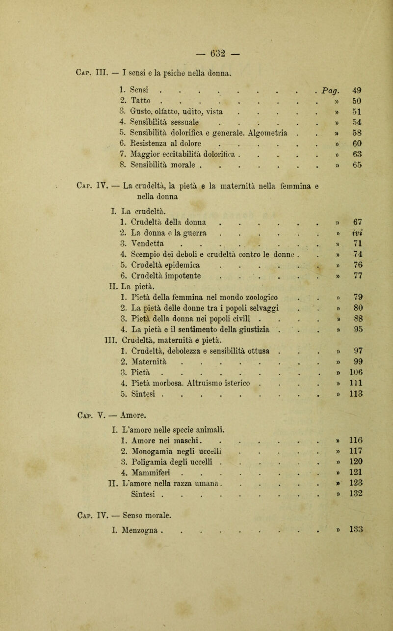 Cap. III. — I sensi e la psiche nella donna. 1. Sensi . Pag. 49 2. Tatto . » 50 3. Gusto, olfatto, udito, vista .... . » 51 4. Sensibilità sessuale . » 54 5. Sensibilità dolorifica e generale. Algometria . . » 58 6. Resistenza al dolore . » 60 7. Maggior eccitabilità dolorifica .... . » 63 8. Sensibibtà morale . » 65 Cap. IV. — La crudeltà, la pietà e la maternità nella femmina e nella donna I. La crudeltà. 1. Crudeltà della donna . » 67 2. La donna e la guerra » ivi O O. Vendetta 71 4. Scempio dei deboli e crudeltà contro le donne . » 74 5. Crudeltà epidemica ..... . » 76 6. Crudeltà impotente » 77 La pietà. 1. Pietà della femmina nel mondo zoologico . » 79 2. La pietà delle donne tra i popoli selvaggi » 80 3. Pietà della donna nei popoli civili . » 88 4. La pietà e il sentimento della giustizia . . » 95 Crudeltà, maternità e pietà. 1. Crudeltà, debolezza e sensibilità ottusa . . » 97 2. Maternità 99 3. Pietà . » 106 4. Pietà morbosa. Altruismo isterico . . » 111 5. Sintesi . » 113 Caip. V. — Amore. I. L’amore nelle specie animali. 1. Amore nei maschi » 116 2. Monogamia negli uccelli » 117 3. Poligamia degli uccelli » 120 4. Mammiferi » 121 lì. L'amore nella razza umana » 123 Sintesi » 132 Cap. IV. — Senso morale. I. Menzogna . » 133