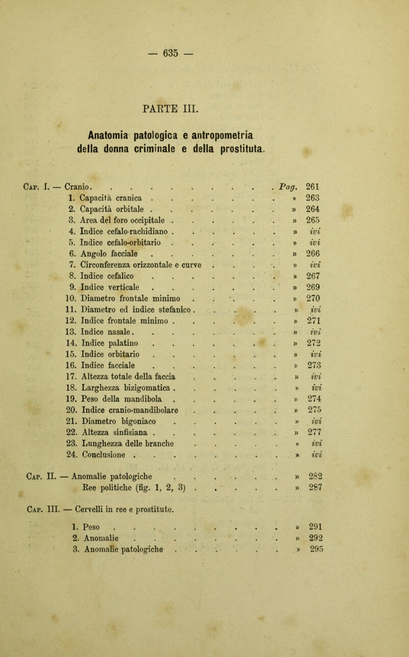 PARTE III. Anatomia patologica e antropometria della donna criminale e della prostituta. - Cranio . Pag. 261 1. Capacità cranica .... . . . » 263 2. Capacità orbitale .... » 264 3. Area del foro occipitale . » 265 4. Indice cefalo-rachidiano . ...» ivi 5. Indice cefalo-orbitario » ivi 6. Angolo facciale .... » 266 7. Circonferenza orizzontale e curve . . •. » ivi 8. Indice cefalico .... . . . » 267 9. Indice verticale .... . . . » 269 10. Diametro frontale minimo » 270 11. Diametro ed indice stefanico. » ivi 12. Indice frontale minimo . » 271 13. Indice nasale. .... » ivi 14. Indice palatino .... ...» 272 15. Indice orbitario .... » ivi 16. Indice facciale .... . . . » 273 17. Altezza totale della faccia » ivi 18. Larghezza bizigomatica . . . . » ivi 19. Peso della mandibola . . . » 274 20. Indice cranio-mandibolare . . . » 275 21. Diametro bigoniaco . . . » ivi 22. Altezza sinfisiana .... » 277 23. Lunghezza delle branche » ivi 24. Conclusione » ivi — Anomalie patologiche . . , » 282 Ree politiche (fig. 1, 2, 3) . . . . » 287 Cap. III. — Cervelli in ree e prostitute. 1. Peso 2. Anomalie 3. Anomalie patologiche » 291 » 292 » 295