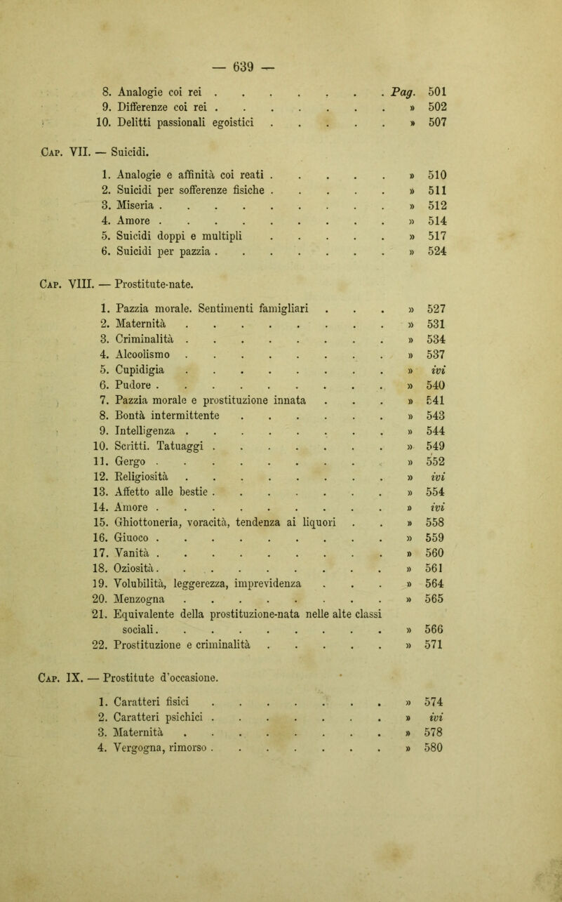 8. Analogie coi rei . , Pag. 501 9. Differenze coi rei . . » 502 10. Delitti passionali egoistici » 507 VII. — Suicidi. 1. Analogie e affinità coi reati . » 510 2. Suicidi per sofferenze fisiche . » 511 3. Miseria » 512 4. Amore » 514 5. Suicidi doppi e multipli » 517 6. Suicidi per pazzia .... » 524 Vili. — Prostitute-nate. 1. Pazzia morale. Sentimenti famigliari » 527 2. Maternità » 531 3. Criminalità » 534 4. Alcoolismo » 537 5. Cupidigia » ivi 6. Pudore ...... » 540 7. Pazzia morale e prostituzione innata » 541 8. Bontà intermittente » 543 9. Intelligenza » 544 10. Scritti. Tatuaggi .... 549 11. Gergo ...... » 552 12. Beligiosità » ivi 13. Affetto alle bestie .... » 554 14. Amore » ivi 15. Ghiottoneria, voracità, tendenza ai liquori » 558 16. Giuoco » 559 17. Vanità » 560 18. Oziosità. . . » 561 19. Volubilità, leggerezza, imprevidenza » 564 20. Menzogna » 565 21. Equivalente della prostituzione-nata nelle alte classi sociali » 566 22. Prostituzione e criminalità » 571 IX. — Prostitute d’occasione. 1. Caratteri fisici .... • » 574 2. Caratteri psichici .... . » ivi 3. Maternità . . . » 578 4. Vergogna, rimorso .... . » 580