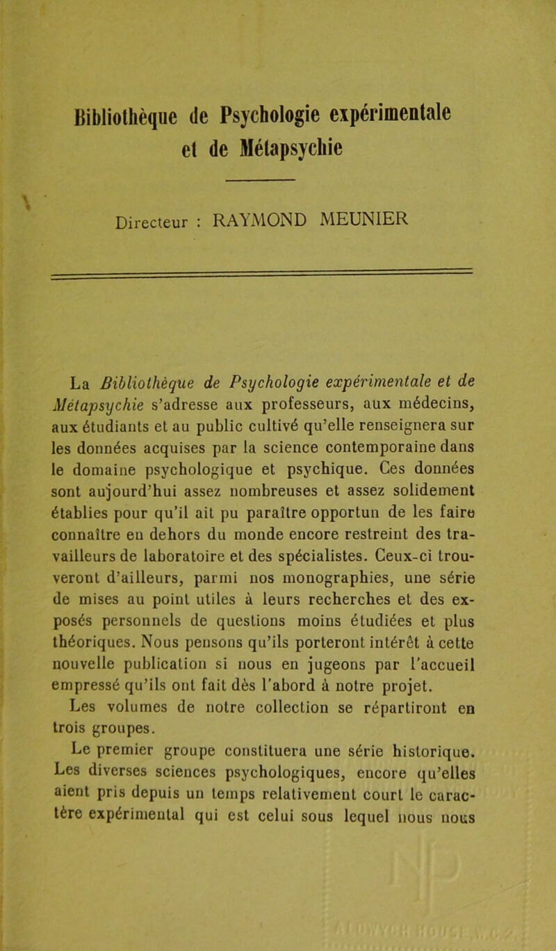 Bibliothèque de Psychologie expérimentale et de Mélapsychic Directeur : RAYMOND MKUNIKR La Bibliothèque de Psychologie expérimentale et de Métapsychie s’adresse aux professeurs, aux médecins, aux étudiants et au public cultivé qu’elle renseignera sur les données acquises par la science contemporaine dans le domaine psychologique et psychique. Ces données sont aujourd’hui assez nombreuses et assez solidement établies pour qu’il ait pu paraître opportun de les faire connaître eu dehors du monde encore restreint des tra- vailleurs de laboratoire et des spécialistes. Ceux-ci trou- veront d’ailleurs, parmi nos monographies, une série de mises au point utiles à leurs recherches et des ex- posés personnels de questions moins étudiées et plus théoriques. Nous pensons qu’ils porteront intérêt à cette nouvelle publication si nous en jugeons par l’accueil empressé qu’ils ont fait dès l’abord à notre projet. Les volumes de notre collection se répartiront en trois groupes. Le premier groupe constituera une série historique. Les diverses sciences psychologiques, encore qu’elles aient pris depuis un temps relativement court le carac- tère expérimental qui est celui sous lequel nous nous