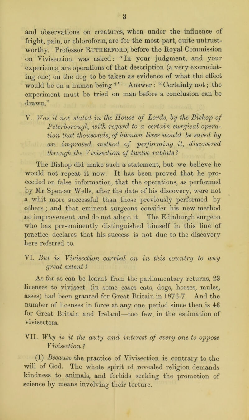 and observations on creatures, when under the influence of fright, pain, or chloroform, are for the most part, quite untrust- worthy. Professor Rutherford, before the Royal Commission on Vivisection, was asked: “In your judgment, and your experience, are operations of that description (a very excruciat- ing one) on the dog to be taken as evidence of what the effect would be on a human being ? ” Answer : “ Certainly not; the experiment must be tried on man before a conclusion can be drawn.” V. IFas it not stated in the House of Lords, hy the Bishop of Peterborough, with regard to a certain surgical opera- tion that thousands, of human lives luould be saved by an improved method of performing it, discovered through the Vivisection of twelve rabbits.? The Bishop did make such a statement, but we believe he would not repeat it now. It has been proved that he pro- ceeded on false information, that the operations, as performed by Mr Spencer Wells, after the date of his discovery, were not a whit more successful than those previously performed by others : and that eminent surgeons consider his new method * O no improvement, and do not adopt it. The Edinburgh surgeon who has pre-eminently distinguished himself in this line of practice, declares that his success is not due to the discovery here referred to. VI. But is Vivisection carried on in this country to any great extent ? As far as can be learnt from the parliamentary returns, 23 licenses to vivisect (in some cases cats, dogs, horses, mules, asses) had been granted for Great Britain in 1876-7. And the number of licenses in force at any one period since then is 46 for Great Britain and Ireland—too few, in the estimation of vivisectors. VII. Why is it the duty and interest of every one to oppose Vivisection ? (1) Because the practice of Vivisection is contrary to the will of God. The whole spirit of revealed religion demands kindness to animals, and forbids seeking the promotion of science by means involving their torture.