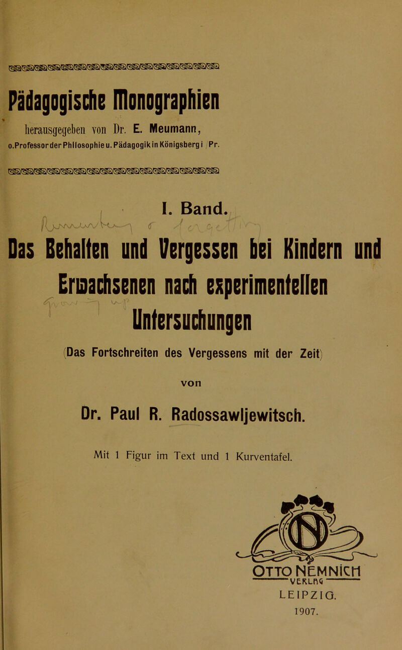 Pädagogische ITlonographien herausgegeben von Dr. E. Meumann, o.ProfessorderPhllosophieu. Pädagogikin Königsberg i Pr. I. Band. |(jJ\rvO^AA/' V<>- <f /{ r.-\ &(_.[! I {' ' Das Behalten und Vergessen bei Kindern und Erisachsenen nach experimentellen Untersuchungen (Das Fortschreiten des Vergessens mit der Zeit) von Dr. Paul R. Radossawljewitsch. Mit 1 Figur im Text und 1 Kurventafel. VERLftG LEIPZIG. 1907.