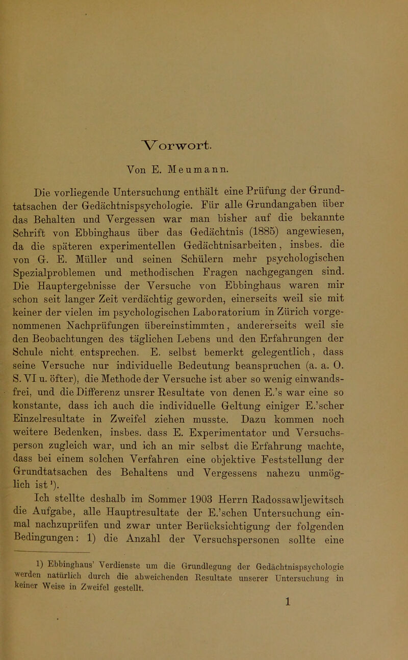 Ar orwort. Von E. Meumann. Die vorliegende Untersuchung enthält eine Prüfung der Grund- tatsachen der Gedächtnispsychologie. Fiir alle Grundangaben über das Behalten und Vergessen war man bisher auf die bekannte Schrift von Ebbinghaus über das Gedächtnis (1885) angewiesen, da die späteren experimentellen Gedächtnisarbeiten, insbes. die von G. E. Müller und seinen Schülern mehr psychologischen Spezialproblemen und methodischen Fragen nachgegangen sind. Die Hauptergebnisse der Versuche von Ebbinghaus waren mir schon seit langer Zeit verdächtig geworden, einerseits weil sie mit keiner der vielen im psychologischen Laboratorium in Zürich vorge- nommenen Nachprüfungen übereinstimmten, andererseits weil sie den Beobachtungen des täglichen Lebens und den Erfahrungen der Schule nicht, entsprechen. E. selbst bemerkt gelegentlich, dass seine Versuche nur individuelle Bedeutung beanspruchen (a. a. 0. S. VI u. öfter), die Methode der Versuche ist aber so wenig einwands- frei, und die Differenz unsrer Resultate von denen E.’s war eine so konstante, dass ich auch die individuelle Geltung einiger E.’scher Einzelresultate in Zweifel ziehen musste. Dazu kommen noch weitere Bedenken, insbes. dass E. Experimentator und Versuchs- person zugleich war, und ich an mir selbst die Erfahrung machte, dass bei einem solchen Verfahren eine objektive Feststellung der Grandtatsachen des Behaltens und Vergessens nahezu unmög- lich ist]). Ich stellte deshalb im Sommer 1903 Herrn Radossawljewitsch die Aufgabe, alle Hauptresultate der E.’schen Untersuchung ein- mal nachzuprüfen und zwar unter Berücksichtigung der folgenden Bedingungen: 1) die Anzahl der Versuchspersonen sollte eine 1) Ebbinghaus Verdienste um die Grundlegung der Gedächtnispsychologie werden natürlich durch die abweichenden Resultate unserer Untersuchung in keiner Weise in Zweifel gestellt.