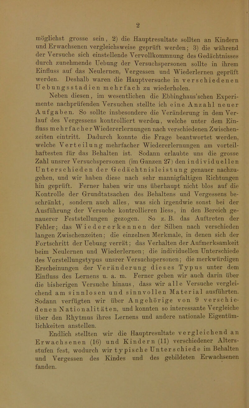 möglichst grosse sein, 2) die Hauptresultate sollten an Kindern und Erwachsenen vergleichsweise geprüft werden; 3) die während der Versuche sich einstellende Vervollkommnung des Gedächtnisses durch zunehmende Uebung der Versuchspersonen sollte in ihrem Einfluss auf das Neulernen, Vergessen und Wiederlernen geprüft werden. Deshalb waren die Hauptversuche in verschiedenen Uebungsstadien mehrfach zu wiederholen. Neben diesen, im wesentlichen die Ebbinghaus’schen Experi- mente nachprüfenden Versuchen stellte ich eine Anzahl neuer Aufgaben. So sollte insbesondere die Veränderung in dem Ver- lauf des Vergessens kontrolliert werden, welche unter dem Ein- fluss mehrfacher Wiedererlernungen nach verschiedenen Zwischen- zeiten eintritt. Dadurch konnte die Frage beantwortet werden, welche Verteilung mehrfacher Wiedererlernungen am vorteil- haftesten für das Behalten ist. Sodann erlaubte uns die grosse Zahl unsrer Versuchspersonen (im Ganzen 27) den individuellen Unterschieden der Gedächtnisleistung genauer nachzu- gehen, und wir haben diese nach sehr mannigfaltigen Richtungen hin geprüft. Ferner haben wir uns überhaupt nicht blos auf die Kontrolle der Grundtatsachen des Behaltens und Vergessens be- schränkt , sondern auch alles, was sich irgendwie sonst bei der Ausführung der Versuche kontrollieren liess, in den Bereich ge- nauerer Feststellungen gezogen. So z. B. das Auftreten der Fehler; das Wiedererkennen der Silben nach verschieden langen Zwischenzeiten; die einzelnen Merkmale, in denen sich der Fortschritt der Uebung verrät; das Verhalten der Aufmerksamkeit beim Neulernen und Wiederlernen; die individuellen Unterschiede des Vorstellungstypus unsrer Versuchspersonen; die merkwürdigen Erscheinungen der Veränderung dieses Typus unter dem Einfluss des Lernens u. a. m. Ferner gehen wir auch darin über die bisherigen Versuche hinaus, dass wir alle Versuche verglei- chend am sinnlosen und sinnvollen Material ausführten. Sodann verfügten wir über Angehörige von 9 verseil ie- denen Nationalitäten, und konnten so interessante Vergleiche über den Rhytmus ihres Lernens und andere nationale Eigentüm- lichkeiten anstellen. Endlich stellten wir die Hauptresultate vergleichend an Erwachsenen (16) und Kindern (11) verschiedener Alters- stufen fest, wodurch wir typische Unterschiede im Behalten und Vergessen des Kindes und des gebildeten Erwachsenen fanden.
