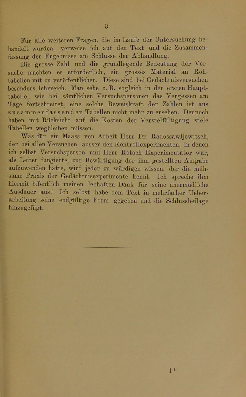 Für alle weiteren Fragen, die im Laufe der Untersuchung be- handelt wurden, verweise ich auf den Text und die Zusammen- fassung der Ergebnisse am Schlüsse der Abhandlung, Die grosse Zahl und die grundlegende Bedeutung der Ver- suche machten es erforderlich, ein grosses Material an Roh- tabellen mit zu veröffentlichen. Diese sind bei Gedächtnis versuchen besonders lehrreich. Man sehe z. B. sogleich in der ersten Haupt- tabelle, wie hei sämtlichen Versuchspersonen das Vergessen am Tage fortschreitet; eine solche Beweiskraft der Zahlen ist aus zusammenfassenden Tabellen nicht mehr zu ersehen. Dennoch haben mit Rücksicht auf die Kosten der Vervielfältigung viele Tabellen wegbleiben müssen. Was für ein Maass von Arbeit Herr Dr. Radossawljewitsch, der bei allen Versuchen, ausser den Kontrollexperimenten, in denen ich selbst Versuchsperson und Herr Rotach Experimentator war, als Leiter fungierte, zur Bewältigung der ihm gestellten Aufgabe aufzuwenden hatte, wird jeder zu würdigen wissen, der die müh- same Praxis der Gedächtnisexperimente kennt. Ich spreche ihm hiermit öffentlich meinen lebhaften Dank für seine unermüdliche Ausdauer aus! Ich selbst habe dem Text in mehrfacher Ueber- arbeitung seine endgültige Form gegeben und die Schlussbeilage hinzugefügt. 1*