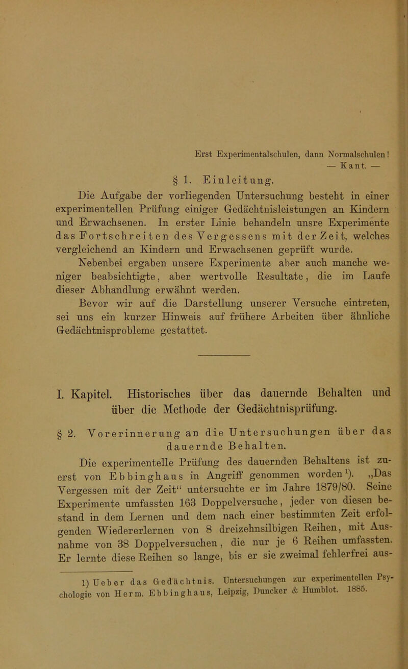 Erst Experimentalschulen, dann Nomalschulen! — Kant. — § 1. Einleitung. Die Aufgabe der vorliegenden Untersuchung besteht in einer experimentellen Prüfung einiger Gedächtnisleistungen an Kindern und Erwachsenen. In erster Linie behandeln unsre Experimente dasEortschreiten des Vergesse ns mit derZeit, welches vergleichend an Kindern und Erwachsenen geprüft wurde. Nebenbei ergaben unsere Experimente aber auch manche we- niger beabsichtigte, aber wertvolle Resultate, die im Laufe dieser Abhandlung erwähnt werden. Bevor wir auf die Darstellung unserer Versuche eintreten, sei uns ein kurzer Hinweis auf frühere Arbeiten über ähnliche Gedächtnisprobleme gestattet. I. Kapitel. Historisches über das dauernde Behalten und über die Methode der Gedächtnisprüfung'. § 2. Vorerinnerung an die Untersuchungen über das dauernde Behalten. Die experimentelle Prüfung des dauernden Behaltens ist zu- erst von Ebbinghaus in Angriff genommen worden1). „Das Vergessen mit der Zeit“ untersuchte er im Jahre lb/9/80. Seine Experimente umfassten 163 Doppelversuche, jeder von diesen be- stand in dem Lernen und dem nach einer bestimmten Zeit erfol- genden Wiedererlernen von 8 dreizehnsilbigen Reihen, mit Aus- nahme von 38 Doppelversuchen , die nur je 6 Reihen umfassten. Er lernte diese Reihen so lange, bis er sie zweimal fehlerfrei aus- 1) Ueb er das Gedächtnis. Untersuchungen zur experimentellen Psy- chologie von Herm. Ebhinghaus, Leipzig, Duncker & Humblot. 1885.