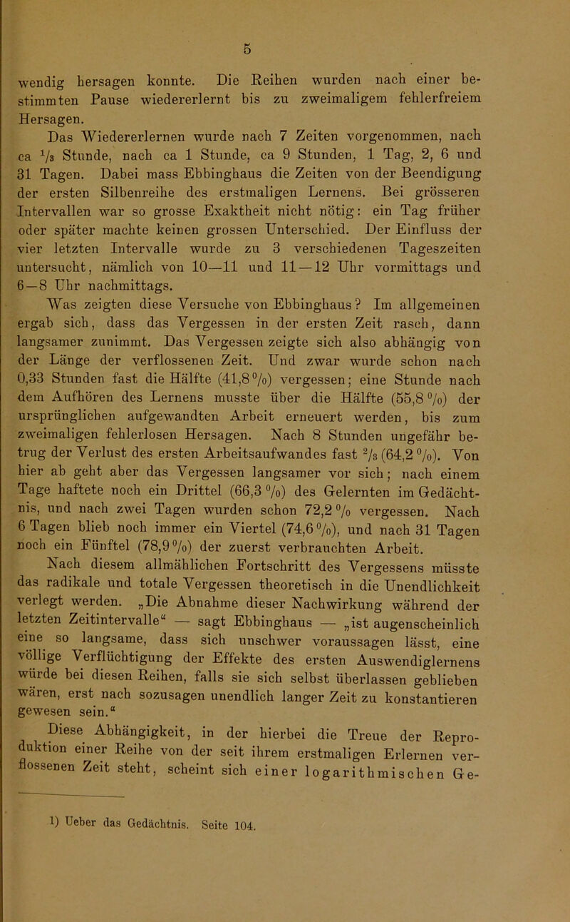 wendig bersagen konnte. Die Reihen wurden nach einer be- stimmten Pause wiedererlernt bis zu zweimaligem fehlerfreiem Hersagen. Das Wiedererlernen wurde nach 7 Zeiten vorgenommen, nach ca V» Stunde, nach ca 1 Stunde, ca 9 Stunden, 1 Tag, 2, 6 und 31 Tagen. Dabei mass Ebbinghaus die Zeiten von der Beendigung der ersten Silbenreihe des erstmaligen Lernens. Bei grösseren Intervallen war so grosse Exaktheit nicht nötig: ein Tag früher oder später machte keinen grossen Unterschied. Der Einfluss der vier letzten Intervalle wurde zu 3 verschiedenen Tageszeiten untersucht, nämlich von 10—11 und 11 —12 Uhr vormittags und 6 — 8 Uhr nachmittags. Was zeigten diese Versuche von Ebbinghaus ? Im allgemeinen ergab sich, dass das Vergessen in der ersten Zeit rasch, dann langsamer zunimmt. Das Vergessen zeigte sich also abhängig von der Länge der verflossenen Zeit. Und zwar wurde schon nach 0,33 Stunden fast die Hälfte (41,8%) vergessen; eine Stunde nach dem Aufhören des Lernens musste über die Hälfte (55,8 %) der ursprünglichen aufgewandten Arbeit erneuert werden, bis zum zweimaligen fehlerlosen Hersagen. Nach 8 Stunden ungefähr be- trug der Verlust des ersten Arbeitsaufwandes fast % (64,2 %). Von hier ab geht aber das Vergessen langsamer vor sich; nach einem Tage haftete noch ein Drittel (66,3 %) des Gelernten im Gedächt- nis, und nach zwei Tagen wurden schon 72,2 % vergessen. Nach 6 Tagen blieb noch immer ein Viertel (74,6%), und nach 31 Tagen noch ein Fünftel (78,9%) der zuerst verbrauchten Arbeit. Nach diesem allmählichen Fortschritt des Vergessens müsste das radikale und totale Vergessen theoretisch in die Unendlichkeit verlegt werden. „Die Abnahme dieser Nachwirkung während der letzten Zeitintervalle“ — sagt Ebbinghaus — „ist augenscheinlich eine so langsame, dass sich unschwer Voraussagen lässt, eine völlige Verflüchtigung der Effekte des ersten Auswendiglernens wurde bei diesen Reihen, falls sie sich selbst überlassen geblieben wären, erst nach sozusagen unendlich langer Zeit zu konstanteren gewesen sein.“ Diese Abhängigkeit, in der hierbei die Treue der Repro- duktion einer Reihe von der seit ihrem erstmaligen Erlernen ver- flossenen Zeit steht, scheint sich einer logarithmischen Ge-