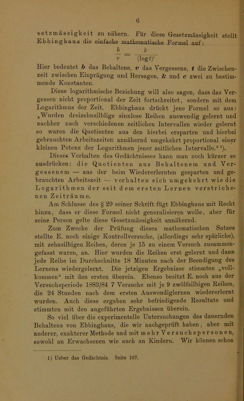 setzmässigkeit zu nähern. Für diese Gesetzmässigkeit stellt Ebbinghaus die einfache mathematische Formel auf: ~ — 1 v ~ Hier bedeutet b das Behaltene, v das Vergessene, t die Zwischen- zeit zwischen Einprägung und Hersagen, 7c und c zwei zu bestim- mende Konstanten. Diese logarithmische Beziehung will also sagen, dass das Ver- gessen nicht proportional der Zeit fortschreitet, sondern mit dem Logarithmus der Zeit. Ebbinghaus drückt jene Formel so aus: „Wurden dreizeknsilblige sinnlose Reihen auswendig gelernt und nachher nach verschiedenen zeitlichen Intervallen wieder gelernt so waren die Quotienten aus den hierbei ersparten und hierbei gebrauchten Arbeitszeiten annähernd umgekehrt proportional einer kleinen Potenz der Logarithmen jener zeitlichen Intervalle.“1). Dieses Verhalten des Gedächtnisses kann man noch kürzer so ausdrücken: die Quotienten aus Behaltenem und Ver- gessenem — aus der beim Wiedererlernten gesparten und ge- brauchten Arbeitszeit — verhalten sich umgekehrt wie die Logarithmen der seit dem ersten Lernen verstriche- nen Zeiträume. Am Schlüsse des § 29 seiner Schrift fügt Ebbinghaus mit Recht hinzu, dass er diese Formel nicht generalisieren wolle, aber für seine Person gelte diese Gesetzmässigkeit annähernd. Zum Zwecke der Prüfung dieses mathematischen Satzes stellte E. noch einige Kontrollversuche, (allerdings sehr spärliche), mit zehnsilbigen Reihen, deren je 15 zu einem Versuch zusammen- gefasst waren, an. Hier wurden die Reihen erst gelernt und dann jede Reihe im Durchschnitte 18 Minuten nach der Beendigung des Lernens wiedergelernt. Die jetzigen Ergebnisse stimmten „voll- kommen“ mit den ersten überein. Ebenso besitzt E. noch aus der Versuchsperiode 1883/84 7 Versuche mit je 9 zwölfsilbigen Reihen, die 24 Stunden nach dem ersten Auswendiglernen wiedererlernt wurden. Auch diese ergaben sehr befriedigende Resultate und stimmten mit den angeführten Ergebnissen überein. So viel über die experimentelle Untersuchungen des dauernden Behaltens von Ebbinghaus, die wir nachgeprüft haben , aber mit anderer, exakterer Methode und mit mehr V ersuchspersonen, sowohl an Erwachsenen wie auch an Kindern. Wir können schon