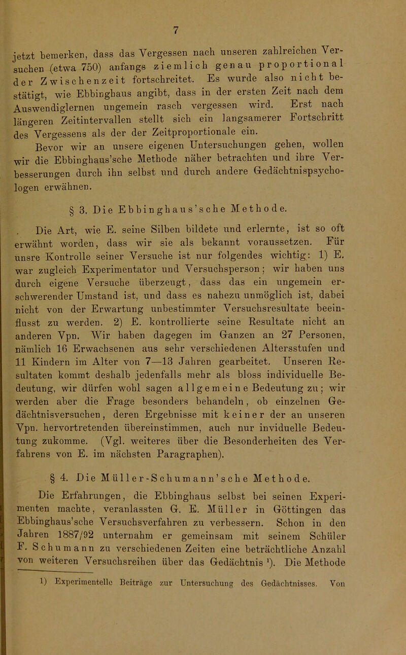 jetzt bemerken, dass das Vergessen nach unseren zahlreichen Ver- suchen (etwa 750) anfangs ziemlich genau proportional der Zwischenzeit fortschreitet. Es wurde also nicht be- stätigt, wie Ebbingbaus angibt, dass in der ersten Zeit nach dem Auswendiglernen ungemein rasch vergessen wird. Erst nach längeren Zeitintervallen stellt sich ein langsamerer Fortschritt des Vergessene als der der Zeitproportionale ein. Bevor wir an unsere eigenen Untersuchungen gehen, wollen wir die Ebbinghaus’sche Methode näher betrachten und ihre Ver- besserungen durch ihn selbst und durch andere Gedächtnispsycho- logen erwähnen. § 3. Die Ebbinghaus’sche Methode. Die Art, wie E. seine Silben bildete und erlernte, ist so oft erwähnt worden, dass wir sie als bekannt voraussetzen. Für unsre Kontrolle seiner Versuche ist nur folgendes wichtig: 1) E. war zugleich Experimentator und Versuchsperson; wir haben uns durch eigene Versuche überzeugt, dass das ein ungemein er- schwerender Umstand ist, und dass es nahezu unmöglich ist, dabei nicht von der Erwartung unbestimmter Versuchsresultate beein- flusst zu werden. 2) E. kontrollierte seine Resultate nicht an anderen Vpn. Wir haben dagegen im Ganzen an 27 Personen, nämlich 16 Erwachsenen aus sehr verschiedenen Altersstufen und 11 Kindern im Alter von 7—13 Jahren gearbeitet. Unseren Re- sultaten kommt deshalb jedenfalls mehr als bloss individuelle Be- deutung, wir dürfen wohl sagen allgem ein e Bedeutung zu; wir werden aber die Frage besonders behandeln, ob einzelnen Ge- dächtnisversuchen, deren Ergebnisse mit keiner der an unseren Vpn. hervortretenden übereinstimmen, auch nur inviduelle Bedeu- tung zukomme. (Vgl. weiteres über die Besonderheiten des Ver- fahrens von E. im nächsten Paragraphen). § 4. Die Miiller-Schumann’sche Methode. Die Erfahrungen, die Ebbinghaus selbst bei seinen Experi- menten machte, veranlassten G. E. Müller in Göttingen das Ebbinghaus’sche Versuchsverfahren zu verbessern. Schon in den Jahren 1887/92 unternahm er gemeinsam mit seinem Schüler i. Schumann zu verschiedenen Zeiten eine beträchtliche Anzahl von weiteren Versuchsreihen über das Gedächtnis *). Die Methode 1) Experimentelle Beiträge zur Untersuchung des Gedächtnisses. Von
